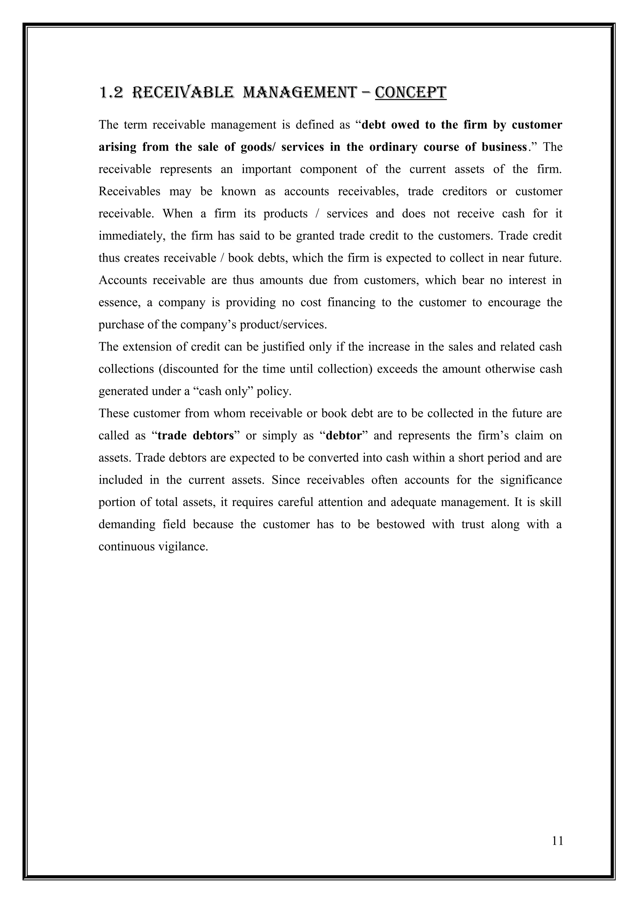 1.2 rEcEivablE maNaGEmENt – cONcEPt
The term receivable management is defined as “debt owed to the firm by customer
arising from the sale of goods/ services in the ordinary course of business.” The
receivable represents an important component of the current assets of the firm.
Receivables may be known as accounts receivables, trade creditors or customer
receivable. When a firm its products / services and does not receive cash for it
immediately, the firm has said to be granted trade credit to the customers. Trade credit
thus creates receivable / book debts, which the firm is expected to collect in near future.
Accounts receivable are thus amounts due from customers, which bear no interest in
essence, a company is providing no cost financing to the customer to encourage the
purchase of the company’s product/services.
The extension of credit can be justified only if the increase in the sales and related cash
collections (discounted for the time until collection) exceeds the amount otherwise cash
generated under a “cash only” policy.
These customer from whom receivable or book debt are to be collected in the future are
called as “trade debtors” or simply as “debtor” and represents the firm’s claim on
assets. Trade debtors are expected to be converted into cash within a short period and are
included in the current assets. Since receivables often accounts for the significance
portion of total assets, it requires careful attention and adequate management. It is skill
demanding field because the customer has to be bestowed with trust along with a
continuous vigilance.




                                                                                        11
 