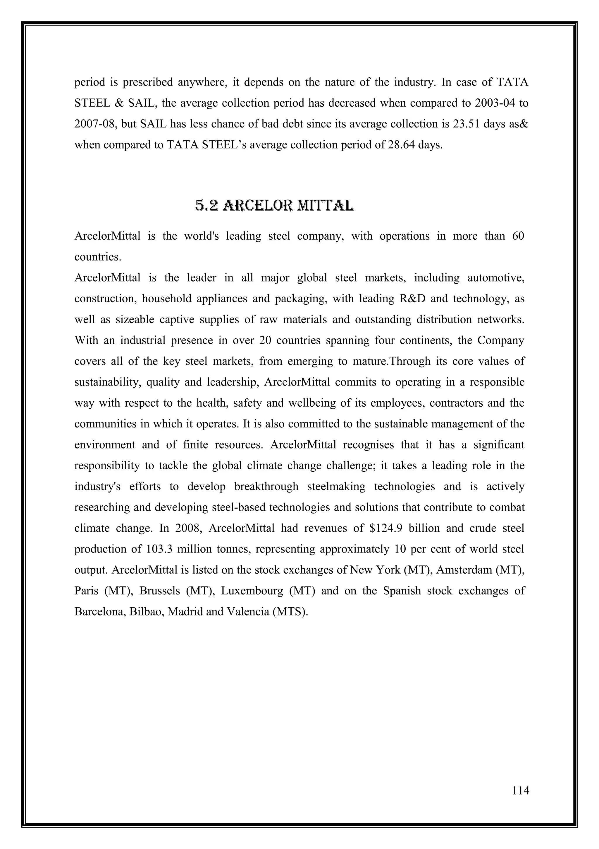 period is prescribed anywhere, it depends on the nature of the industry. In case of TATA
STEEL & SAIL, the average collection period has decreased when compared to 2003-04 to
2007-08, but SAIL has less chance of bad debt since its average collection is 23.51 days as&
when compared to TATA STEEL’s average collection period of 28.64 days.




                        5.2 ARCElOR mITTAl
ArcelorMittal is the world's leading steel company, with operations in more than 60
countries.
ArcelorMittal is the leader in all major global steel markets, including automotive,
construction, household appliances and packaging, with leading R&D and technology, as
well as sizeable captive supplies of raw materials and outstanding distribution networks.
With an industrial presence in over 20 countries spanning four continents, the Company
covers all of the key steel markets, from emerging to mature.Through its core values of
sustainability, quality and leadership, ArcelorMittal commits to operating in a responsible
way with respect to the health, safety and wellbeing of its employees, contractors and the
communities in which it operates. It is also committed to the sustainable management of the
environment and of finite resources. ArcelorMittal recognises that it has a significant
responsibility to tackle the global climate change challenge; it takes a leading role in the
industry's efforts to develop breakthrough steelmaking technologies and is actively
researching and developing steel-based technologies and solutions that contribute to combat
climate change. In 2008, ArcelorMittal had revenues of $124.9 billion and crude steel
production of 103.3 million tonnes, representing approximately 10 per cent of world steel
output. ArcelorMittal is listed on the stock exchanges of New York (MT), Amsterdam (MT),
Paris (MT), Brussels (MT), Luxembourg (MT) and on the Spanish stock exchanges of
Barcelona, Bilbao, Madrid and Valencia (MTS).




                                                                                         114
 