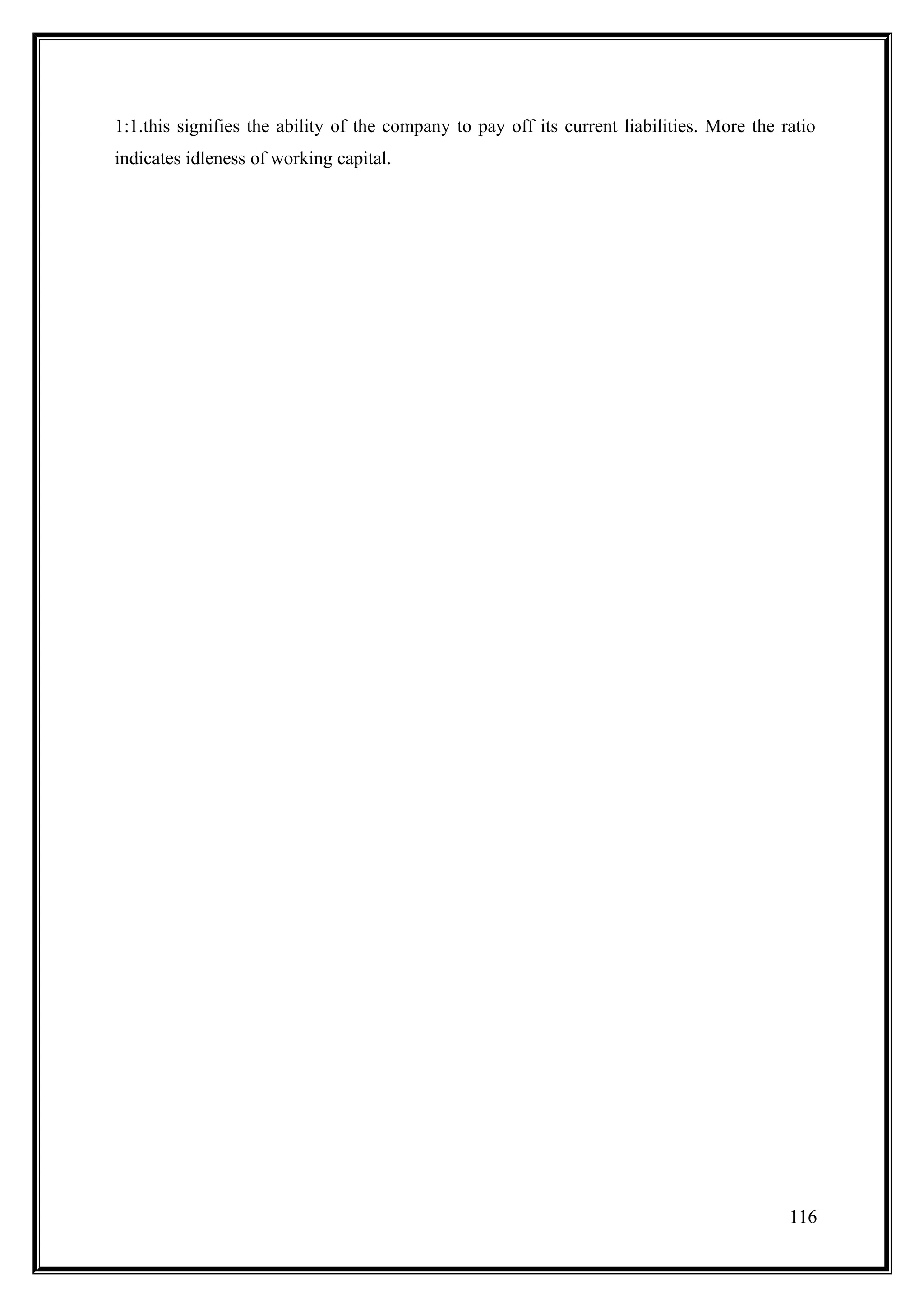 1:1.this signifies the ability of the company to pay off its current liabilities. More the ratio
indicates idleness of working capital.




                                                                                            116
 