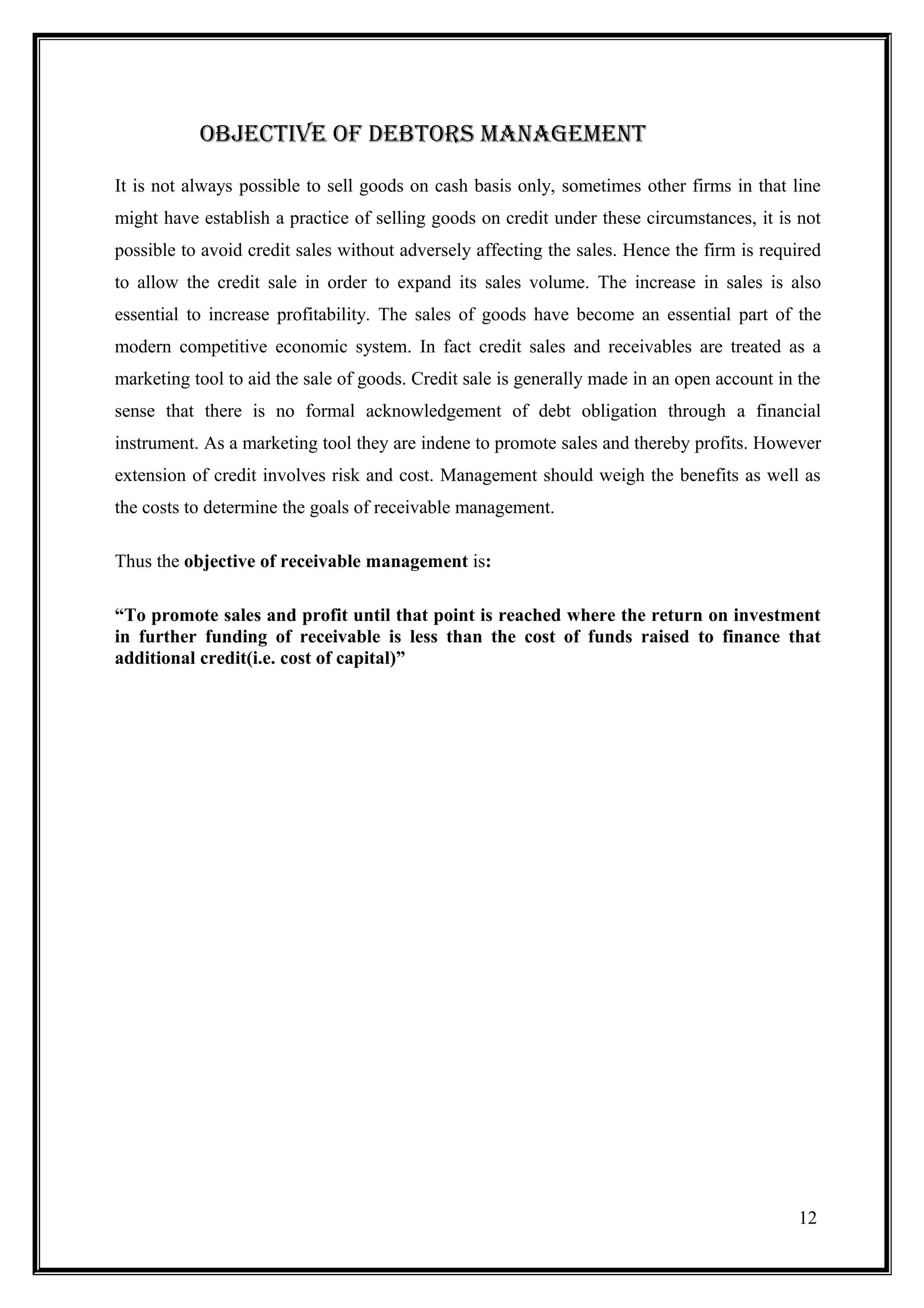 ObJEctivE OF DEbtOrS maNaGEmENt

It is not always possible to sell goods on cash basis only, sometimes other firms in that line
might have establish a practice of selling goods on credit under these circumstances, it is not
possible to avoid credit sales without adversely affecting the sales. Hence the firm is required
to allow the credit sale in order to expand its sales volume. The increase in sales is also
essential to increase profitability. The sales of goods have become an essential part of the
modern competitive economic system. In fact credit sales and receivables are treated as a
marketing tool to aid the sale of goods. Credit sale is generally made in an open account in the
sense that there is no formal acknowledgement of debt obligation through a financial
instrument. As a marketing tool they are indene to promote sales and thereby profits. However
extension of credit involves risk and cost. Management should weigh the benefits as well as
the costs to determine the goals of receivable management.

Thus the objective of receivable management is:

“To promote sales and profit until that point is reached where the return on investment
in further funding of receivable is less than the cost of funds raised to finance that
additional credit(i.e. cost of capital)”




                                                                                             12
 