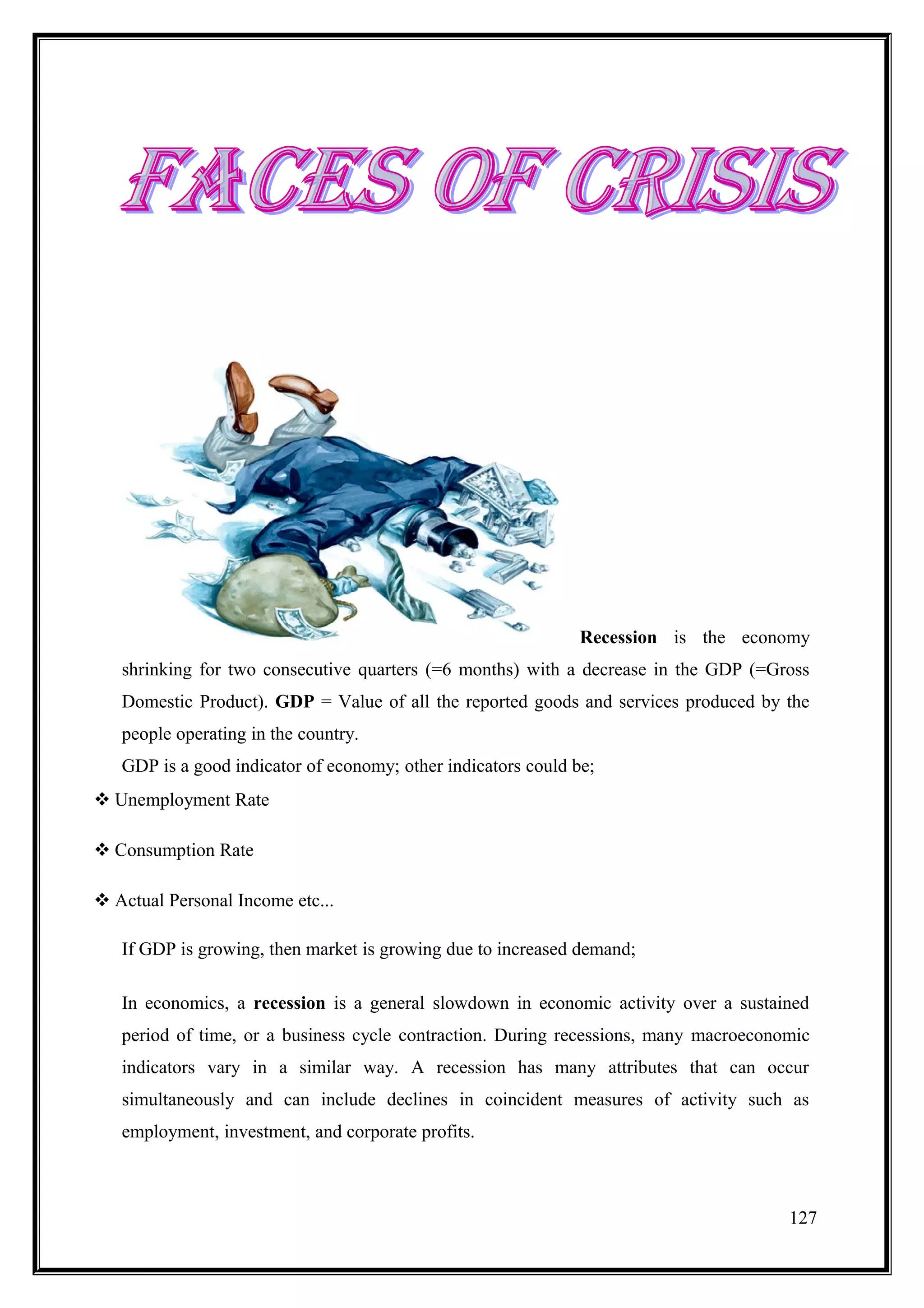 Recession is the economy
   shrinking for two consecutive quarters (=6 months) with a decrease in the GDP (=Gross
   Domestic Product). GDP = Value of all the reported goods and services produced by the
   people operating in the country.
   GDP is a good indicator of economy; other indicators could be;
 Unemployment Rate

 Consumption Rate

 Actual Personal Income etc...

   If GDP is growing, then market is growing due to increased demand;

   In economics, a recession is a general slowdown in economic activity over a sustained
   period of time, or a business cycle contraction. During recessions, many macroeconomic
   indicators vary in a similar way. A recession has many attributes that can occur
   simultaneously and can include declines in coincident measures of activity such as
   employment, investment, and corporate profits.



                                                                                      127
 