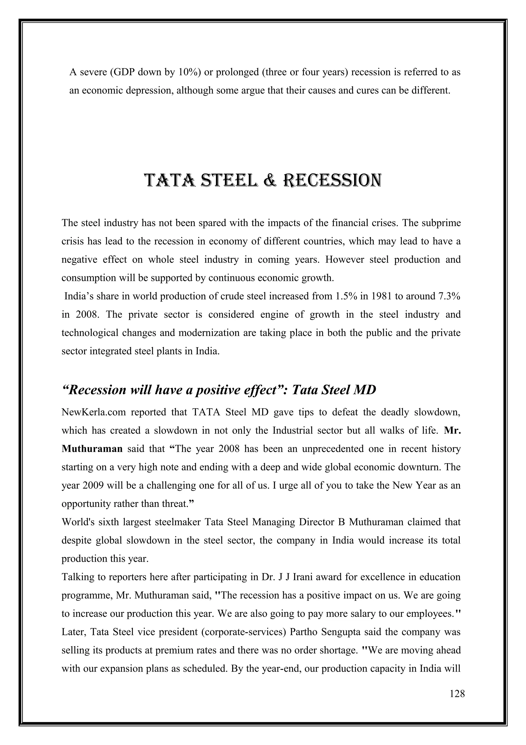 A severe (GDP down by 10%) or prolonged (three or four years) recession is referred to as
 an economic depression, although some argue that their causes and cures can be different.




                    TATA sTEEl & RECEssIOn

The steel industry has not been spared with the impacts of the financial crises. The subprime
crisis has lead to the recession in economy of different countries, which may lead to have a
negative effect on whole steel industry in coming years. However steel production and
consumption will be supported by continuous economic growth.
India’s share in world production of crude steel increased from 1.5% in 1981 to around 7.3%
in 2008. The private sector is considered engine of growth in the steel industry and
technological changes and modernization are taking place in both the public and the private
sector integrated steel plants in India.


“Recession will have a positive effect”: Tata Steel MD
NewKerla.com reported that TATA Steel MD gave tips to defeat the deadly slowdown,
which has created a slowdown in not only the Industrial sector but all walks of life. Mr.
Muthuraman said that “The year 2008 has been an unprecedented one in recent history
starting on a very high note and ending with a deep and wide global economic downturn. The
year 2009 will be a challenging one for all of us. I urge all of you to take the New Year as an
opportunity rather than threat.”
World's sixth largest steelmaker Tata Steel Managing Director B Muthuraman claimed that
despite global slowdown in the steel sector, the company in India would increase its total
production this year.
Talking to reporters here after participating in Dr. J J Irani award for excellence in education
programme, Mr. Muthuraman said, ''The recession has a positive impact on us. We are going
to increase our production this year. We are also going to pay more salary to our employees.''
Later, Tata Steel vice president (corporate-services) Partho Sengupta said the company was
selling its products at premium rates and there was no order shortage. ''We are moving ahead
with our expansion plans as scheduled. By the year-end, our production capacity in India will

                                                                                             128
 