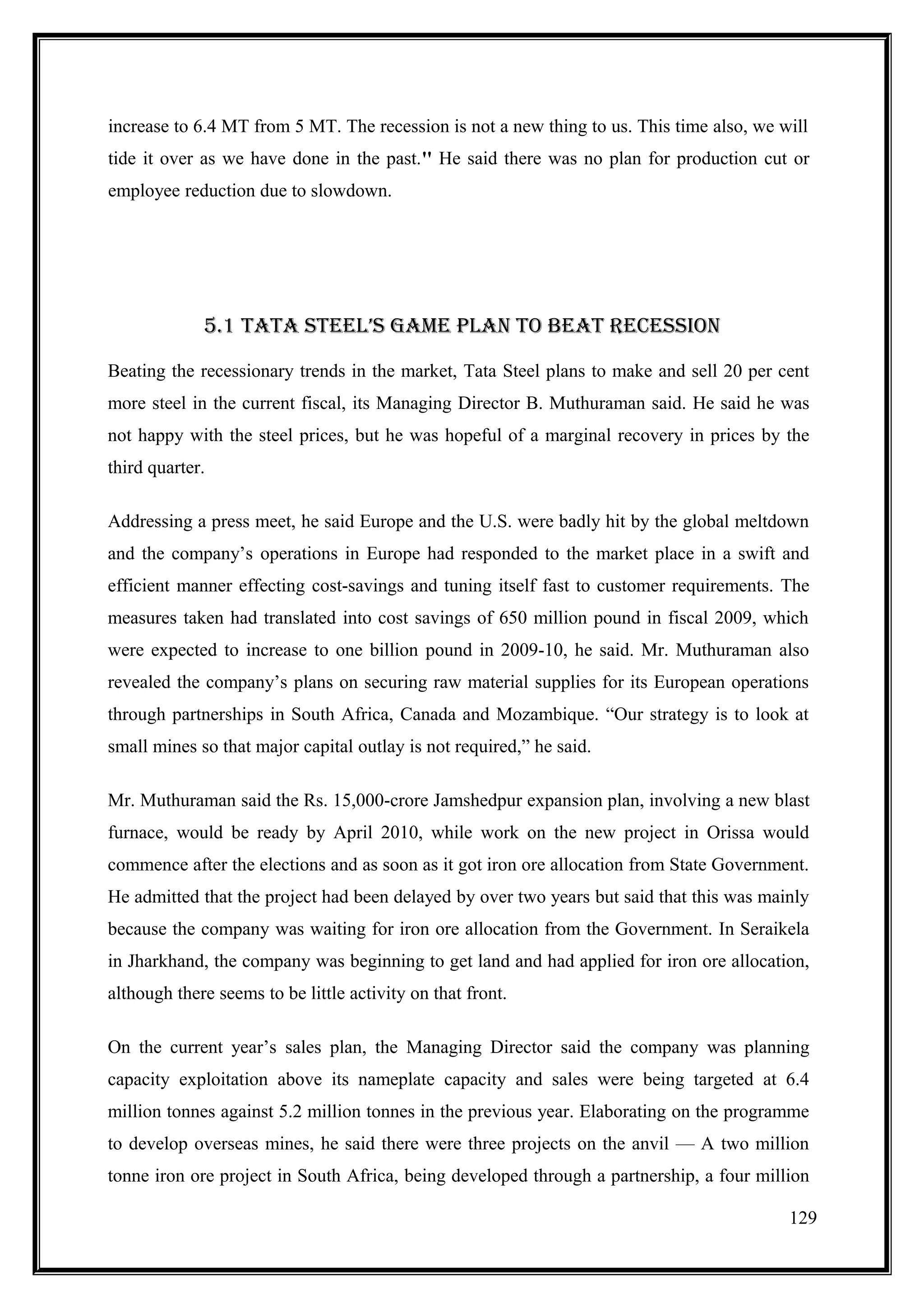 increase to 6.4 MT from 5 MT. The recession is not a new thing to us. This time also, we will
tide it over as we have done in the past.'' He said there was no plan for production cut or
employee reduction due to slowdown.




             5.1 TATA sTEEl’s GAmE PlAn TO BEAT RECEssIOn

Beating the recessionary trends in the market, Tata Steel plans to make and sell 20 per cent
more steel in the current fiscal, its Managing Director B. Muthuraman said. He said he was
not happy with the steel prices, but he was hopeful of a marginal recovery in prices by the
third quarter.

Addressing a press meet, he said Europe and the U.S. were badly hit by the global meltdown
and the company’s operations in Europe had responded to the market place in a swift and
efficient manner effecting cost-savings and tuning itself fast to customer requirements. The
measures taken had translated into cost savings of 650 million pound in fiscal 2009, which
were expected to increase to one billion pound in 2009-10, he said. Mr. Muthuraman also
revealed the company’s plans on securing raw material supplies for its European operations
through partnerships in South Africa, Canada and Mozambique. “Our strategy is to look at
small mines so that major capital outlay is not required,” he said.

Mr. Muthuraman said the Rs. 15,000-crore Jamshedpur expansion plan, involving a new blast
furnace, would be ready by April 2010, while work on the new project in Orissa would
commence after the elections and as soon as it got iron ore allocation from State Government.
He admitted that the project had been delayed by over two years but said that this was mainly
because the company was waiting for iron ore allocation from the Government. In Seraikela
in Jharkhand, the company was beginning to get land and had applied for iron ore allocation,
although there seems to be little activity on that front.

On the current year’s sales plan, the Managing Director said the company was planning
capacity exploitation above its nameplate capacity and sales were being targeted at 6.4
million tonnes against 5.2 million tonnes in the previous year. Elaborating on the programme
to develop overseas mines, he said there were three projects on the anvil — A two million
tonne iron ore project in South Africa, being developed through a partnership, a four million

                                                                                          129
 