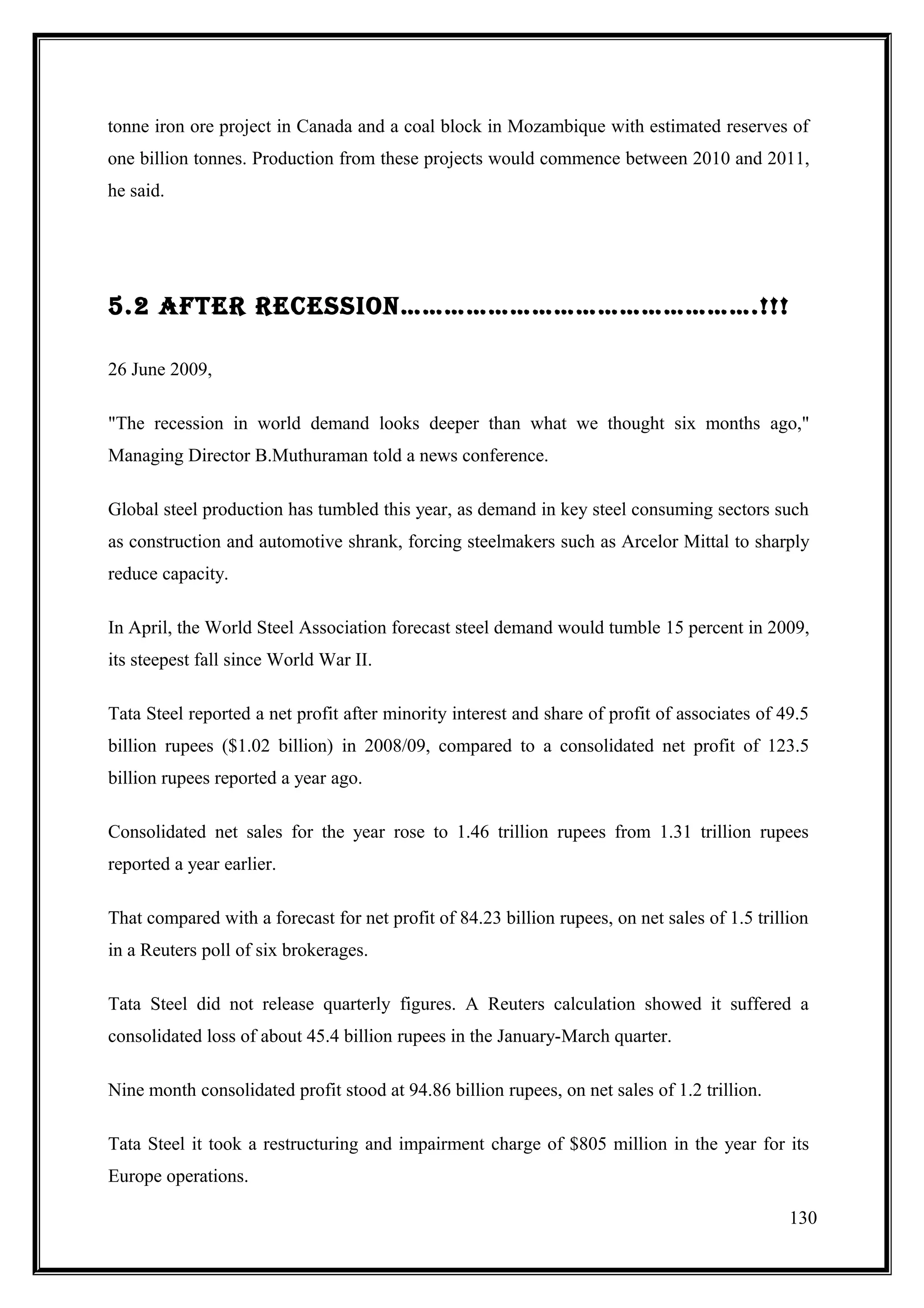 tonne iron ore project in Canada and a coal block in Mozambique with estimated reserves of
one billion tonnes. Production from these projects would commence between 2010 and 2011,
he said.




5.2 AfTER RECEssIOn………………………………………….!!!

26 June 2009,

"The recession in world demand looks deeper than what we thought six months ago,"
Managing Director B.Muthuraman told a news conference.

Global steel production has tumbled this year, as demand in key steel consuming sectors such
as construction and automotive shrank, forcing steelmakers such as Arcelor Mittal to sharply
reduce capacity.

In April, the World Steel Association forecast steel demand would tumble 15 percent in 2009,
its steepest fall since World War II.

Tata Steel reported a net profit after minority interest and share of profit of associates of 49.5
billion rupees ($1.02 billion) in 2008/09, compared to a consolidated net profit of 123.5
billion rupees reported a year ago.

Consolidated net sales for the year rose to 1.46 trillion rupees from 1.31 trillion rupees
reported a year earlier.

That compared with a forecast for net profit of 84.23 billion rupees, on net sales of 1.5 trillion
in a Reuters poll of six brokerages.

Tata Steel did not release quarterly figures. A Reuters calculation showed it suffered a
consolidated loss of about 45.4 billion rupees in the January-March quarter.

Nine month consolidated profit stood at 94.86 billion rupees, on net sales of 1.2 trillion.

Tata Steel it took a restructuring and impairment charge of $805 million in the year for its
Europe operations.

                                                                                               130
 