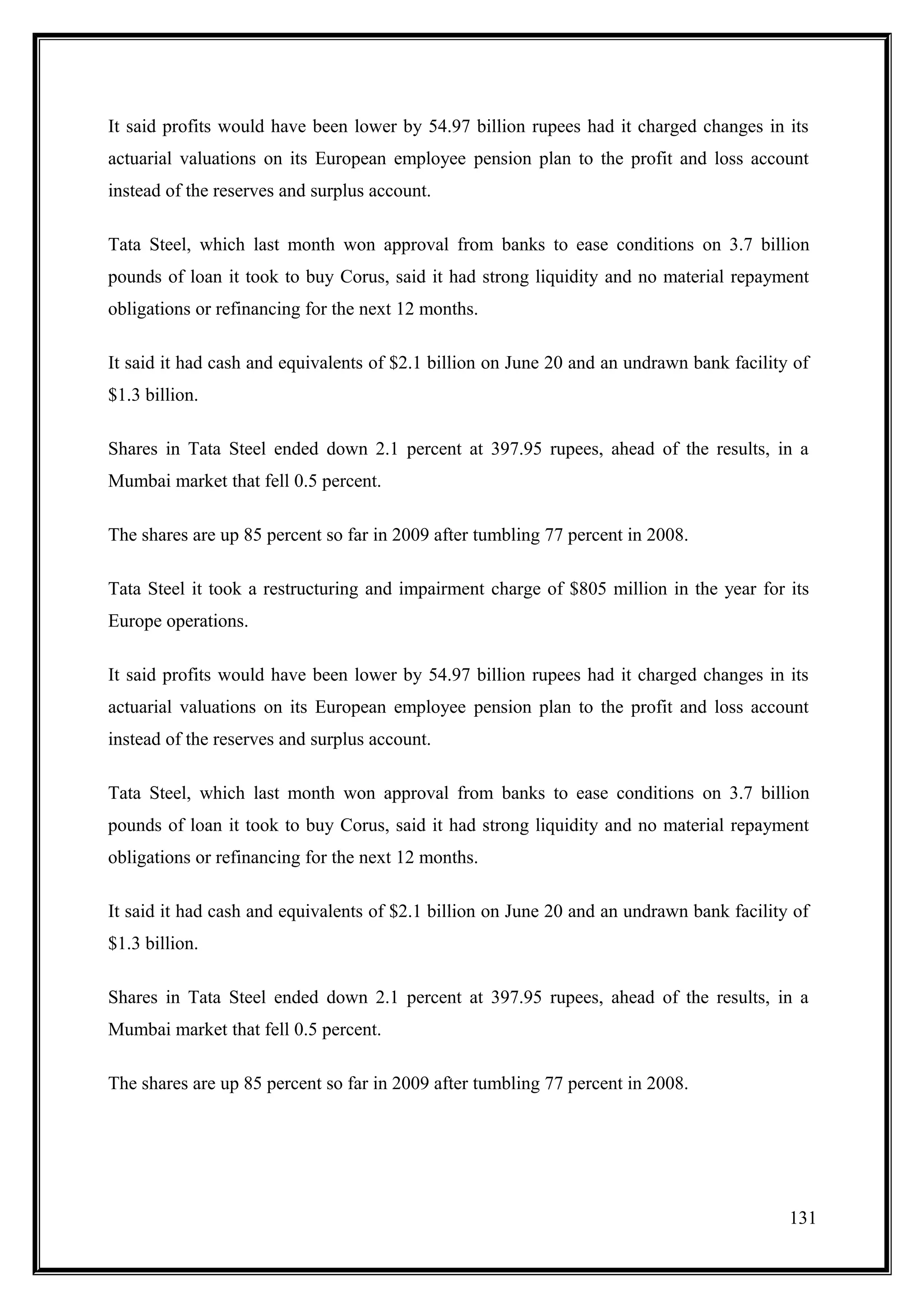 It said profits would have been lower by 54.97 billion rupees had it charged changes in its
actuarial valuations on its European employee pension plan to the profit and loss account
instead of the reserves and surplus account.

Tata Steel, which last month won approval from banks to ease conditions on 3.7 billion
pounds of loan it took to buy Corus, said it had strong liquidity and no material repayment
obligations or refinancing for the next 12 months.

It said it had cash and equivalents of $2.1 billion on June 20 and an undrawn bank facility of
$1.3 billion.

Shares in Tata Steel ended down 2.1 percent at 397.95 rupees, ahead of the results, in a
Mumbai market that fell 0.5 percent.

The shares are up 85 percent so far in 2009 after tumbling 77 percent in 2008.

Tata Steel it took a restructuring and impairment charge of $805 million in the year for its
Europe operations.

It said profits would have been lower by 54.97 billion rupees had it charged changes in its
actuarial valuations on its European employee pension plan to the profit and loss account
instead of the reserves and surplus account.

Tata Steel, which last month won approval from banks to ease conditions on 3.7 billion
pounds of loan it took to buy Corus, said it had strong liquidity and no material repayment
obligations or refinancing for the next 12 months.

It said it had cash and equivalents of $2.1 billion on June 20 and an undrawn bank facility of
$1.3 billion.

Shares in Tata Steel ended down 2.1 percent at 397.95 rupees, ahead of the results, in a
Mumbai market that fell 0.5 percent.

The shares are up 85 percent so far in 2009 after tumbling 77 percent in 2008.




                                                                                           131
 