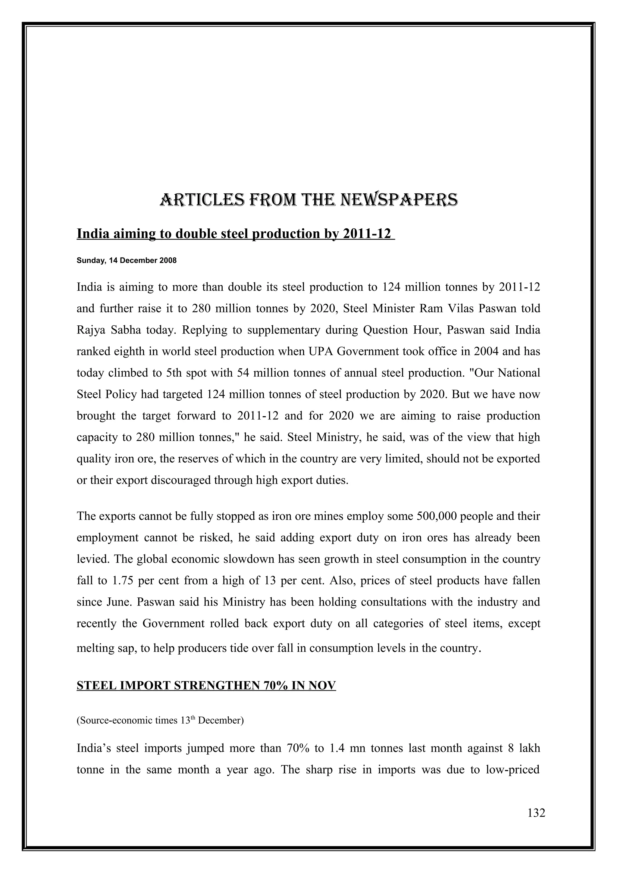 ARTIClEs fROm THE nEwsPAPERs
India aiming to double steel production by 2011-12
Sunday, 14 December 2008


India is aiming to more than double its steel production to 124 million tonnes by 2011-12
and further raise it to 280 million tonnes by 2020, Steel Minister Ram Vilas Paswan told
Rajya Sabha today. Replying to supplementary during Question Hour, Paswan said India
ranked eighth in world steel production when UPA Government took office in 2004 and has
today climbed to 5th spot with 54 million tonnes of annual steel production. "Our National
Steel Policy had targeted 124 million tonnes of steel production by 2020. But we have now
brought the target forward to 2011-12 and for 2020 we are aiming to raise production
capacity to 280 million tonnes," he said. Steel Ministry, he said, was of the view that high
quality iron ore, the reserves of which in the country are very limited, should not be exported
or their export discouraged through high export duties.

The exports cannot be fully stopped as iron ore mines employ some 500,000 people and their
employment cannot be risked, he said adding export duty on iron ores has already been
levied. The global economic slowdown has seen growth in steel consumption in the country
fall to 1.75 per cent from a high of 13 per cent. Also, prices of steel products have fallen
since June. Paswan said his Ministry has been holding consultations with the industry and
recently the Government rolled back export duty on all categories of steel items, except
melting sap, to help producers tide over fall in consumption levels in the country.


STEEL IMPORT STRENGTHEN 70% IN NOV

(Source-economic times 13th December)

India’s steel imports jumped more than 70% to 1.4 mn tonnes last month against 8 lakh
tonne in the same month a year ago. The sharp rise in imports was due to low-priced


                                                                                            132
 
