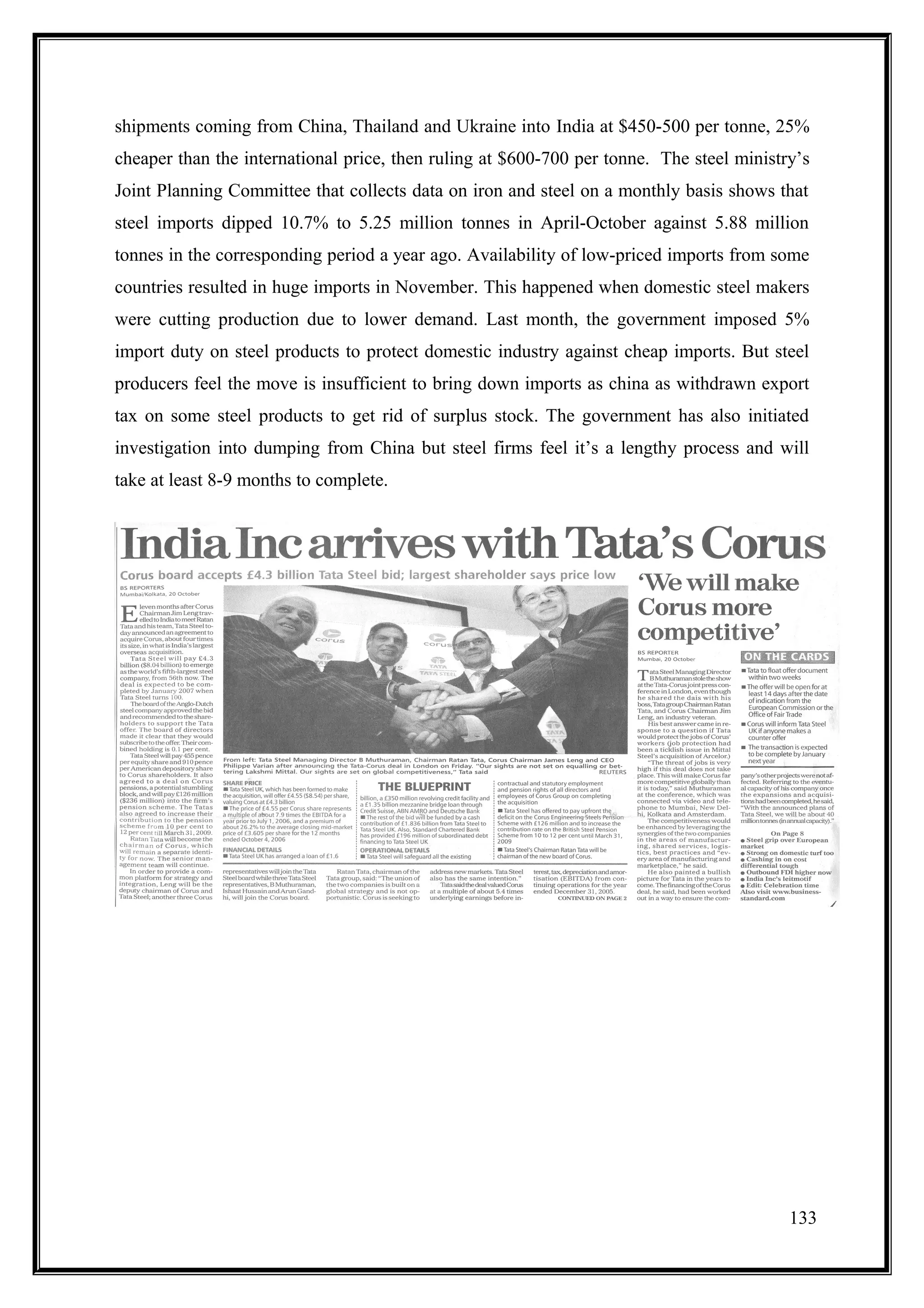 shipments coming from China, Thailand and Ukraine into India at $450-500 per tonne, 25%
cheaper than the international price, then ruling at $600-700 per tonne. The steel ministry’s
Joint Planning Committee that collects data on iron and steel on a monthly basis shows that
steel imports dipped 10.7% to 5.25 million tonnes in April-October against 5.88 million
tonnes in the corresponding period a year ago. Availability of low-priced imports from some
countries resulted in huge imports in November. This happened when domestic steel makers
were cutting production due to lower demand. Last month, the government imposed 5%
import duty on steel products to protect domestic industry against cheap imports. But steel
producers feel the move is insufficient to bring down imports as china as withdrawn export
tax on some steel products to get rid of surplus stock. The government has also initiated
investigation into dumping from China but steel firms feel it’s a lengthy process and will
take at least 8-9 months to complete.




                                                                                          133
 