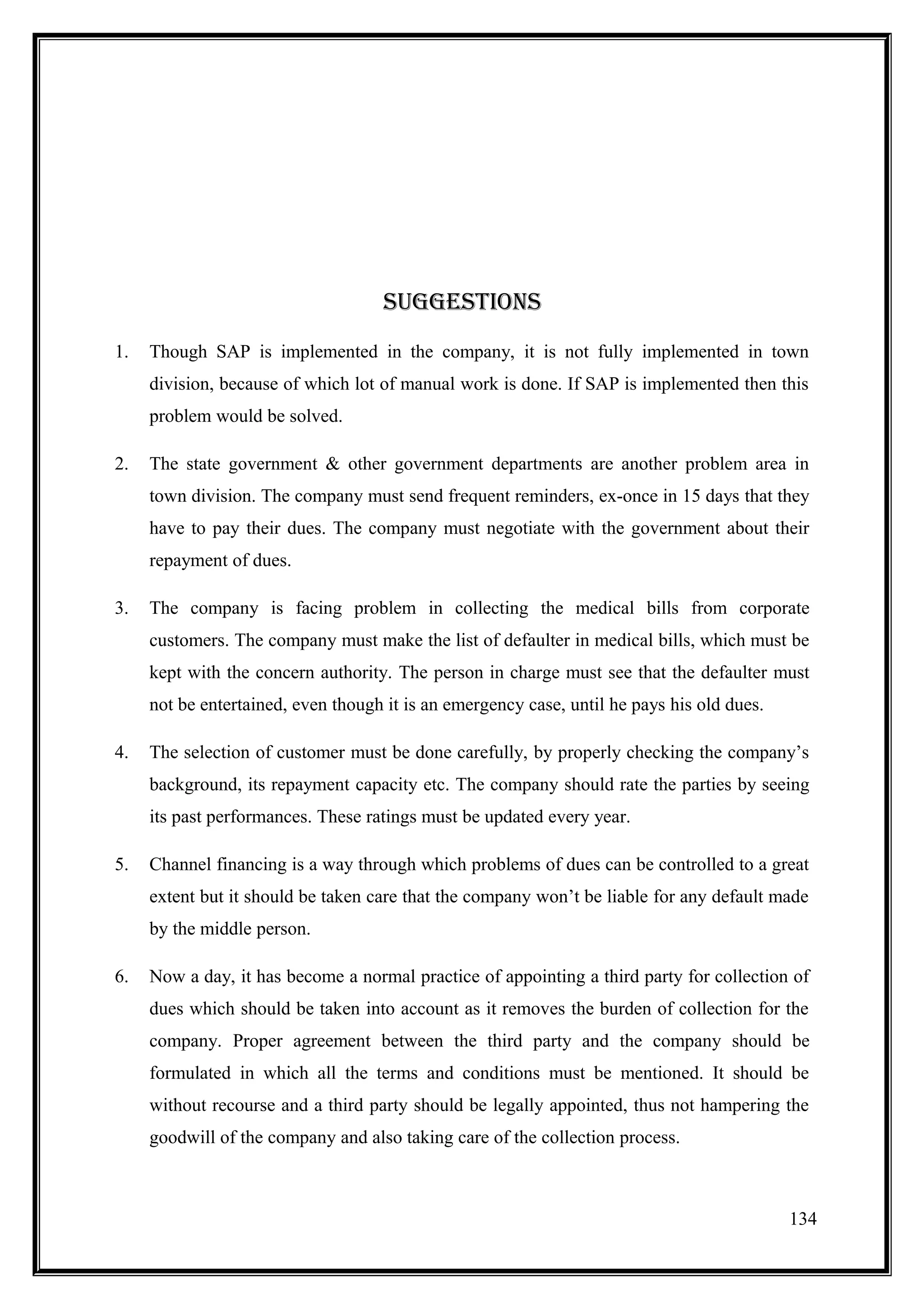 sUGGEsTIOns
1.   Though SAP is implemented in the company, it is not fully implemented in town
     division, because of which lot of manual work is done. If SAP is implemented then this
     problem would be solved.

2.   The state government & other government departments are another problem area in
     town division. The company must send frequent reminders, ex-once in 15 days that they
     have to pay their dues. The company must negotiate with the government about their
     repayment of dues.

3.   The company is facing problem in collecting the medical bills from corporate
     customers. The company must make the list of defaulter in medical bills, which must be
     kept with the concern authority. The person in charge must see that the defaulter must
     not be entertained, even though it is an emergency case, until he pays his old dues.

4.   The selection of customer must be done carefully, by properly checking the company’s
     background, its repayment capacity etc. The company should rate the parties by seeing
     its past performances. These ratings must be updated every year.

5.   Channel financing is a way through which problems of dues can be controlled to a great
     extent but it should be taken care that the company won’t be liable for any default made
     by the middle person.

6.   Now a day, it has become a normal practice of appointing a third party for collection of
     dues which should be taken into account as it removes the burden of collection for the
     company. Proper agreement between the third party and the company should be
     formulated in which all the terms and conditions must be mentioned. It should be
     without recourse and a third party should be legally appointed, thus not hampering the
     goodwill of the company and also taking care of the collection process.



                                                                                            134
 