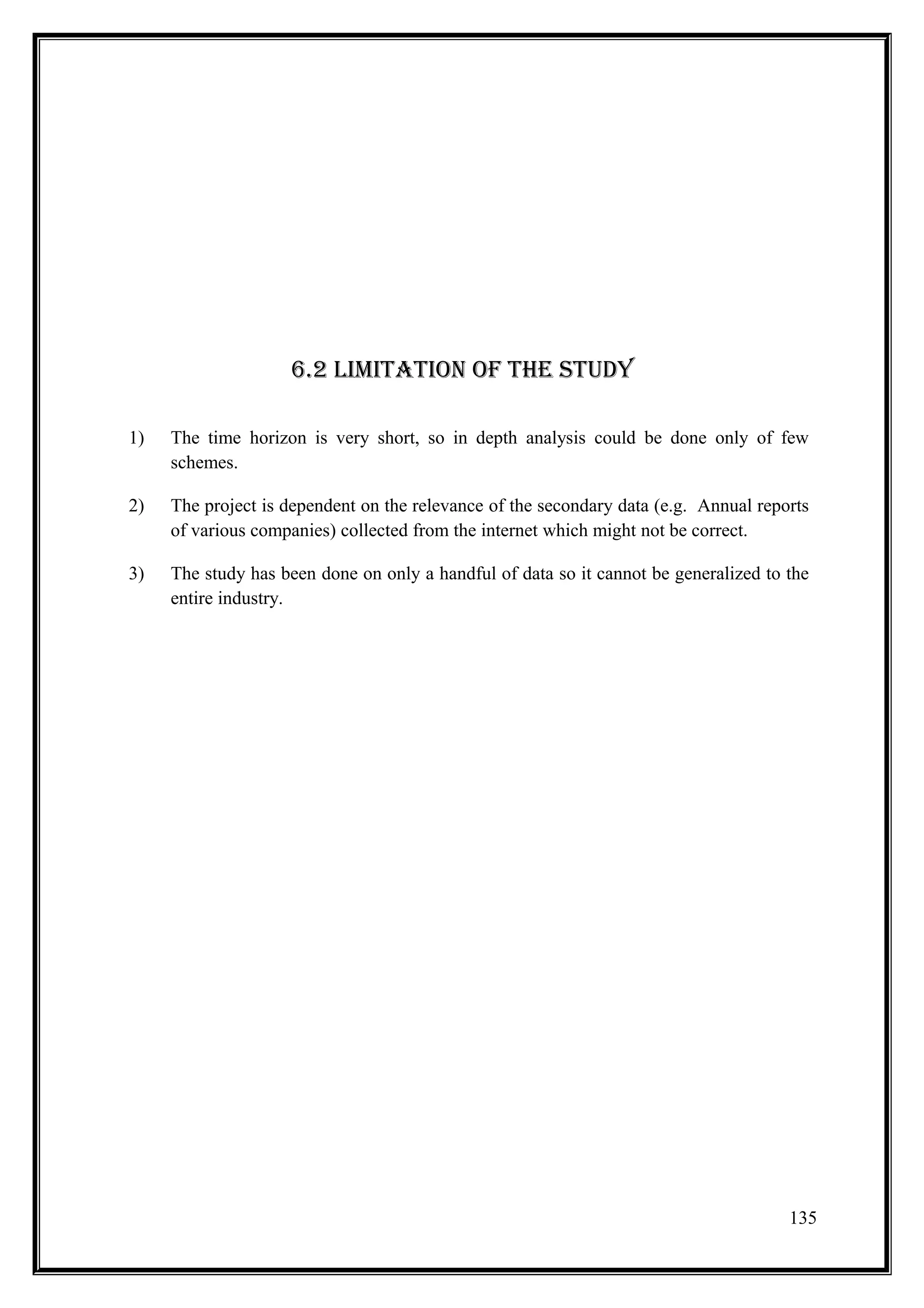 6.2 lImITATIOn Of THE sTUDY

1)   The time horizon is very short, so in depth analysis could be done only of few
     schemes.

2)   The project is dependent on the relevance of the secondary data (e.g. Annual reports
     of various companies) collected from the internet which might not be correct.

3)   The study has been done on only a handful of data so it cannot be generalized to the
     entire industry.




                                                                                      135
 