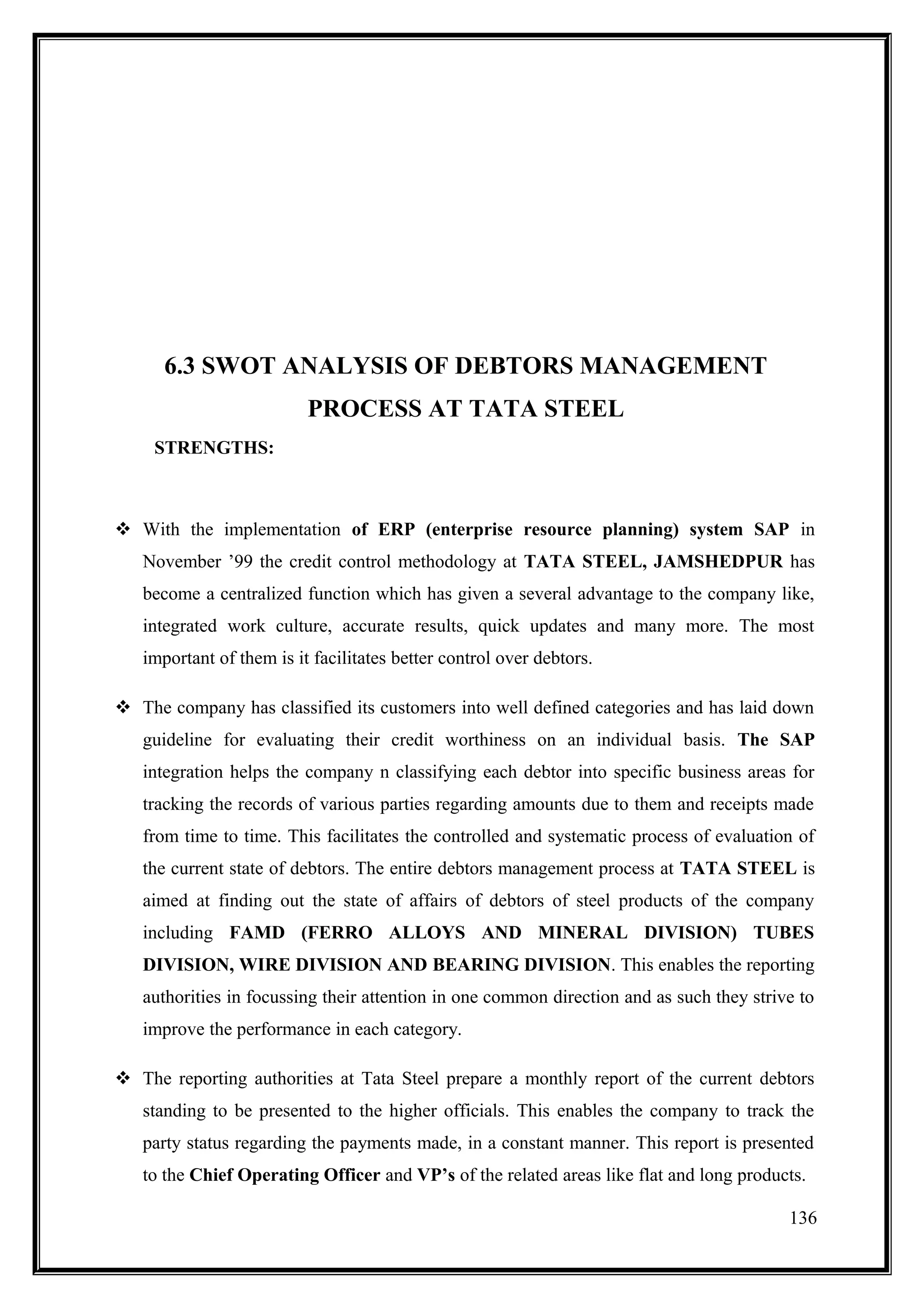 6.3 SWOT ANALYSIS OF DEBTORS MANAGEMENT
                          PROCESS AT TATA STEEL
     STRENGTHS:



 With the implementation of ERP (enterprise resource planning) system SAP in
   November ’99 the credit control methodology at TATA STEEL, JAMSHEDPUR has
   become a centralized function which has given a several advantage to the company like,
   integrated work culture, accurate results, quick updates and many more. The most
   important of them is it facilitates better control over debtors.

 The company has classified its customers into well defined categories and has laid down
   guideline for evaluating their credit worthiness on an individual basis. The SAP
   integration helps the company n classifying each debtor into specific business areas for
   tracking the records of various parties regarding amounts due to them and receipts made
   from time to time. This facilitates the controlled and systematic process of evaluation of
   the current state of debtors. The entire debtors management process at TATA STEEL is
   aimed at finding out the state of affairs of debtors of steel products of the company
   including FAMD (FERRO ALLOYS AND MINERAL DIVISION) TUBES
   DIVISION, WIRE DIVISION AND BEARING DIVISION. This enables the reporting
   authorities in focussing their attention in one common direction and as such they strive to
   improve the performance in each category.

 The reporting authorities at Tata Steel prepare a monthly report of the current debtors
   standing to be presented to the higher officials. This enables the company to track the
   party status regarding the payments made, in a constant manner. This report is presented
   to the Chief Operating Officer and VP’s of the related areas like flat and long products.

                                                                                          136
 