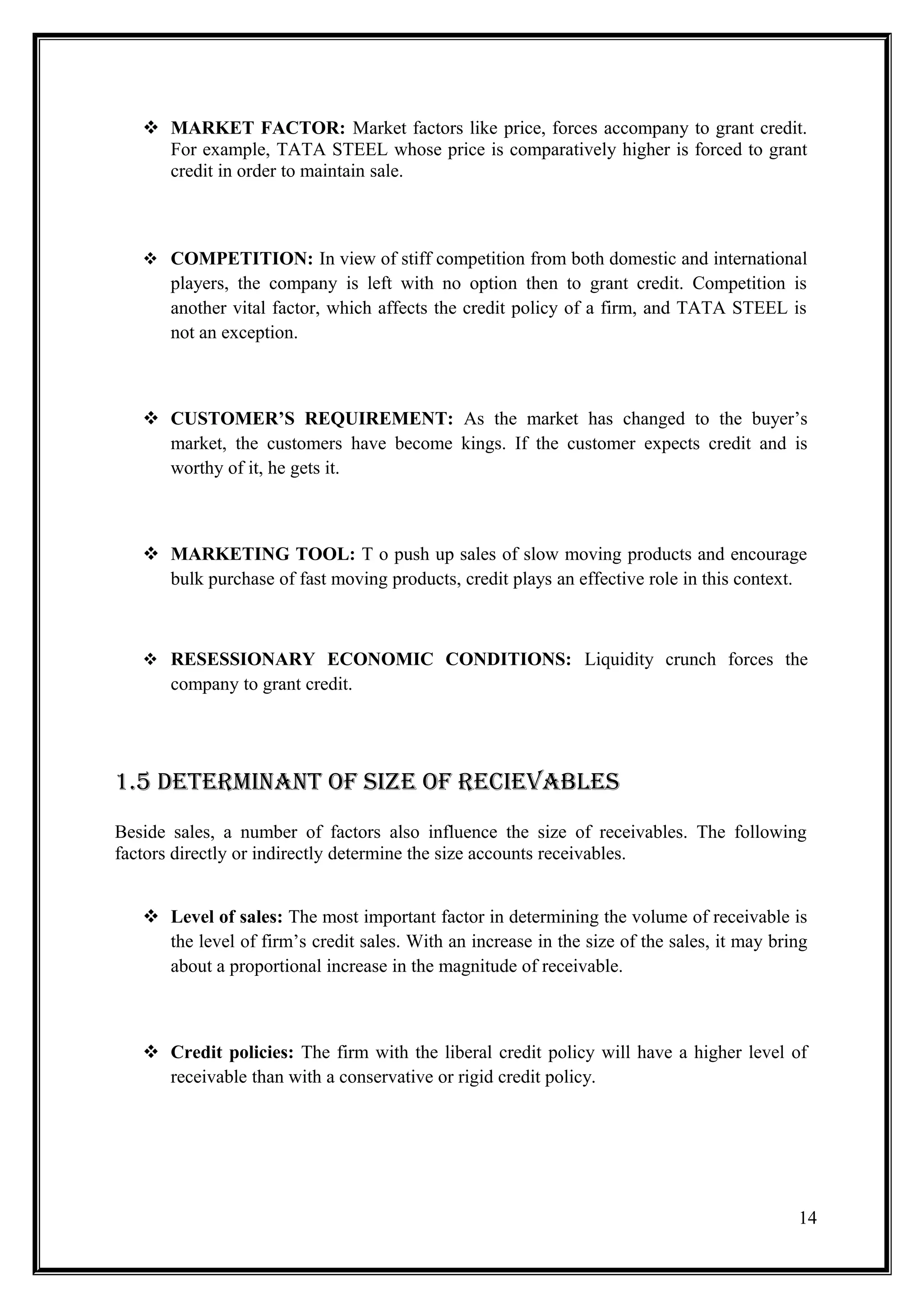  MARKET FACTOR: Market factors like price, forces accompany to grant credit.
     For example, TATA STEEL whose price is comparatively higher is forced to grant
     credit in order to maintain sale.



    COMPETITION: In view of stiff competition from both domestic and international
       players, the company is left with no option then to grant credit. Competition is
       another vital factor, which affects the credit policy of a firm, and TATA STEEL is
       not an exception.



    CUSTOMER’S REQUIREMENT: As the market has changed to the buyer’s
     market, the customers have become kings. If the customer expects credit and is
     worthy of it, he gets it.



    MARKETING TOOL: T o push up sales of slow moving products and encourage
     bulk purchase of fast moving products, credit plays an effective role in this context.



    RESESSIONARY ECONOMIC CONDITIONS: Liquidity crunch forces the
       company to grant credit.




1.5 DEtErmiNaNt OF SiZE OF rEciEvablES
Beside sales, a number of factors also influence the size of receivables. The following
factors directly or indirectly determine the size accounts receivables.


    Level of sales: The most important factor in determining the volume of receivable is
     the level of firm’s credit sales. With an increase in the size of the sales, it may bring
     about a proportional increase in the magnitude of receivable.



    Credit policies: The firm with the liberal credit policy will have a higher level of
     receivable than with a conservative or rigid credit policy.




                                                                                            14
 