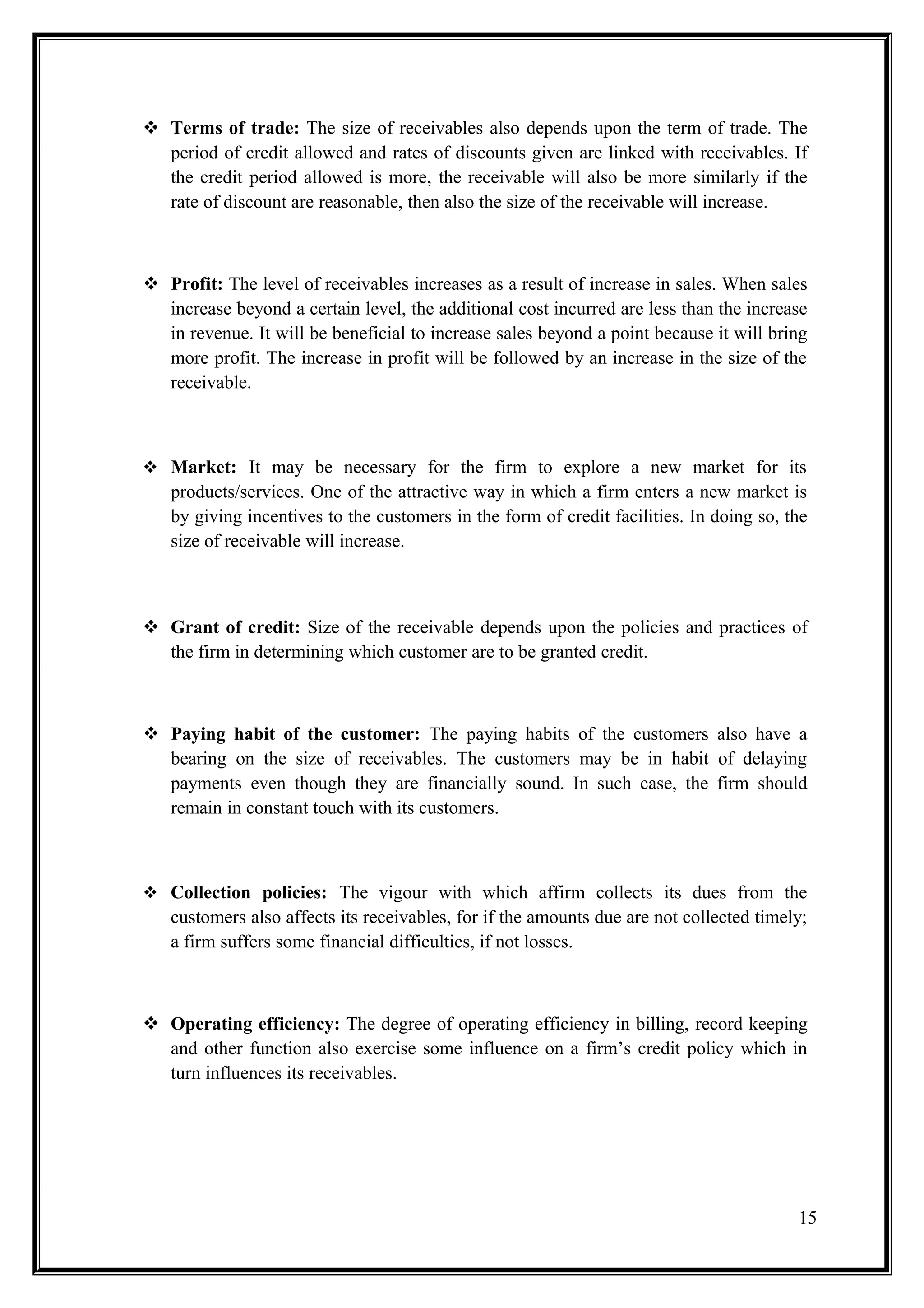  Terms of trade: The size of receivables also depends upon the term of trade. The
  period of credit allowed and rates of discounts given are linked with receivables. If
  the credit period allowed is more, the receivable will also be more similarly if the
  rate of discount are reasonable, then also the size of the receivable will increase.



 Profit: The level of receivables increases as a result of increase in sales. When sales
  increase beyond a certain level, the additional cost incurred are less than the increase
  in revenue. It will be beneficial to increase sales beyond a point because it will bring
  more profit. The increase in profit will be followed by an increase in the size of the
  receivable.



 Market: It may be necessary for the firm to explore a new market for its
   products/services. One of the attractive way in which a firm enters a new market is
   by giving incentives to the customers in the form of credit facilities. In doing so, the
   size of receivable will increase.



 Grant of credit: Size of the receivable depends upon the policies and practices of
  the firm in determining which customer are to be granted credit.



 Paying habit of the customer: The paying habits of the customers also have a
  bearing on the size of receivables. The customers may be in habit of delaying
  payments even though they are financially sound. In such case, the firm should
  remain in constant touch with its customers.



 Collection policies: The vigour with which affirm collects its dues from the
   customers also affects its receivables, for if the amounts due are not collected timely;
   a firm suffers some financial difficulties, if not losses.



 Operating efficiency: The degree of operating efficiency in billing, record keeping
  and other function also exercise some influence on a firm’s credit policy which in
  turn influences its receivables.




                                                                                         15
 