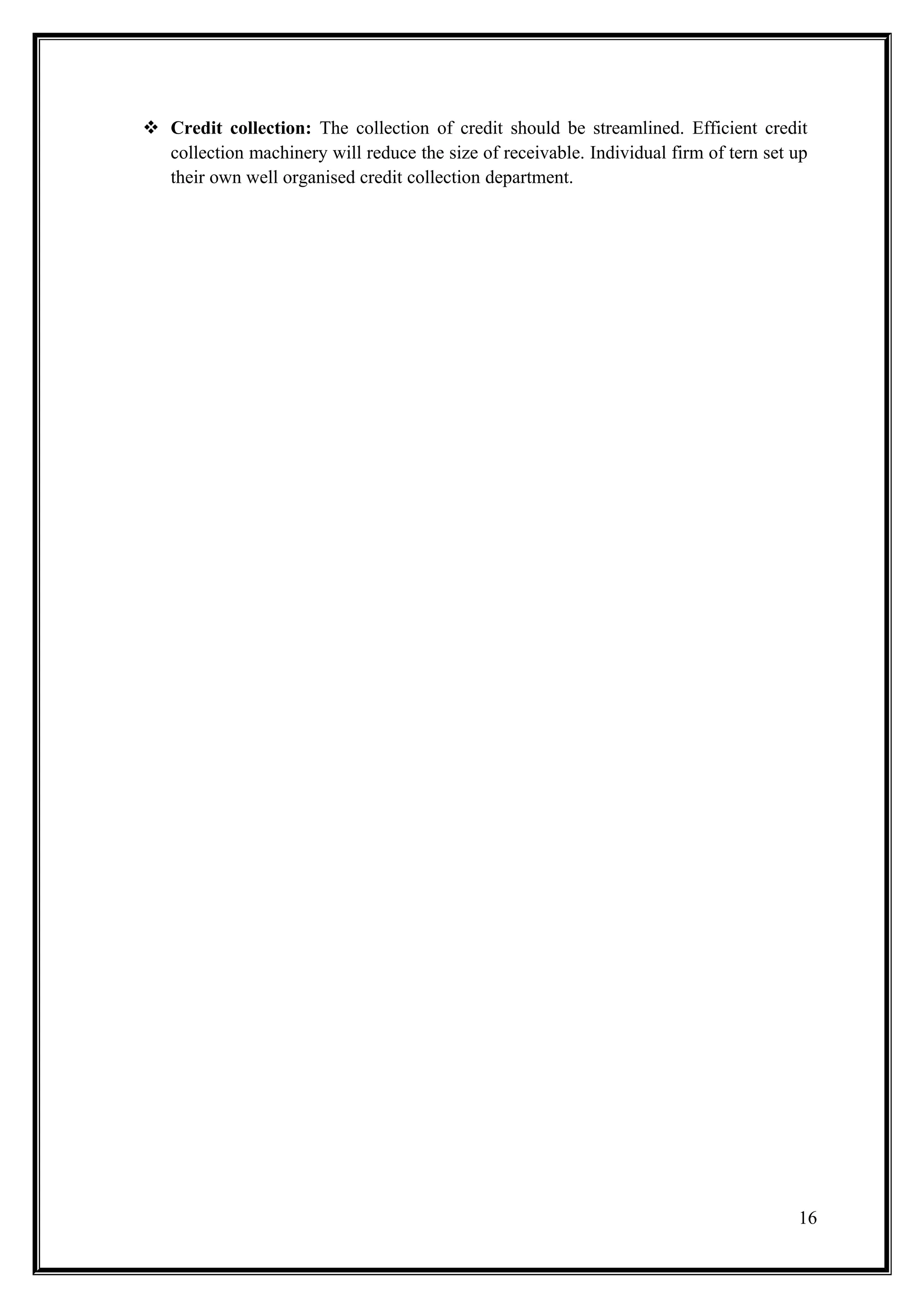  Credit collection: The collection of credit should be streamlined. Efficient credit
  collection machinery will reduce the size of receivable. Individual firm of tern set up
  their own well organised credit collection department.




                                                                                       16
 