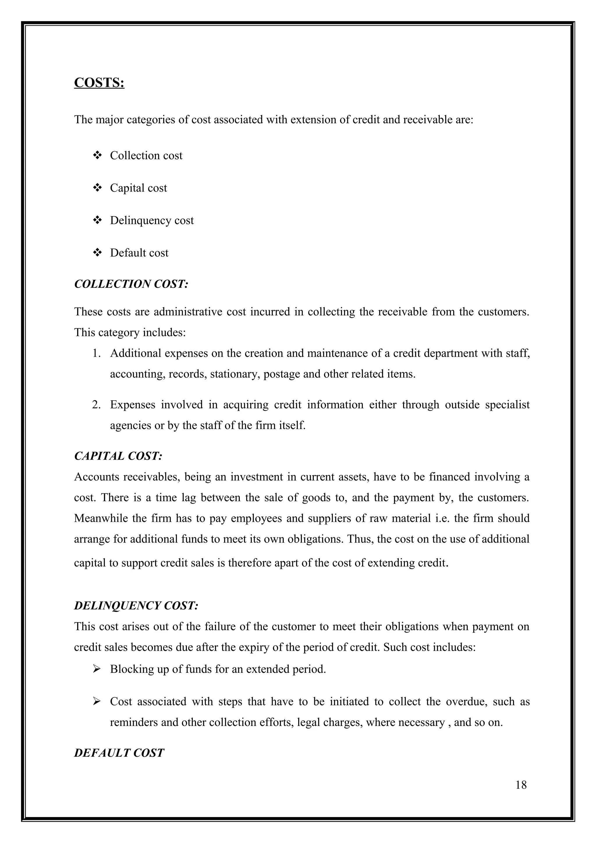 COSTS:

The major categories of cost associated with extension of credit and receivable are:

    Collection cost

    Capital cost

    Delinquency cost

    Default cost

COLLECTION COST:

These costs are administrative cost incurred in collecting the receivable from the customers.
This category includes:
   1. Additional expenses on the creation and maintenance of a credit department with staff,
       accounting, records, stationary, postage and other related items.

   2. Expenses involved in acquiring credit information either through outside specialist
       agencies or by the staff of the firm itself.

CAPITAL COST:
Accounts receivables, being an investment in current assets, have to be financed involving a
cost. There is a time lag between the sale of goods to, and the payment by, the customers.
Meanwhile the firm has to pay employees and suppliers of raw material i.e. the firm should
arrange for additional funds to meet its own obligations. Thus, the cost on the use of additional
capital to support credit sales is therefore apart of the cost of extending credit.


DELINQUENCY COST:
This cost arises out of the failure of the customer to meet their obligations when payment on
credit sales becomes due after the expiry of the period of credit. Such cost includes:
    Blocking up of funds for an extended period.

    Cost associated with steps that have to be initiated to collect the overdue, such as
       reminders and other collection efforts, legal charges, where necessary , and so on.

DEFAULT COST

                                                                                             18
 