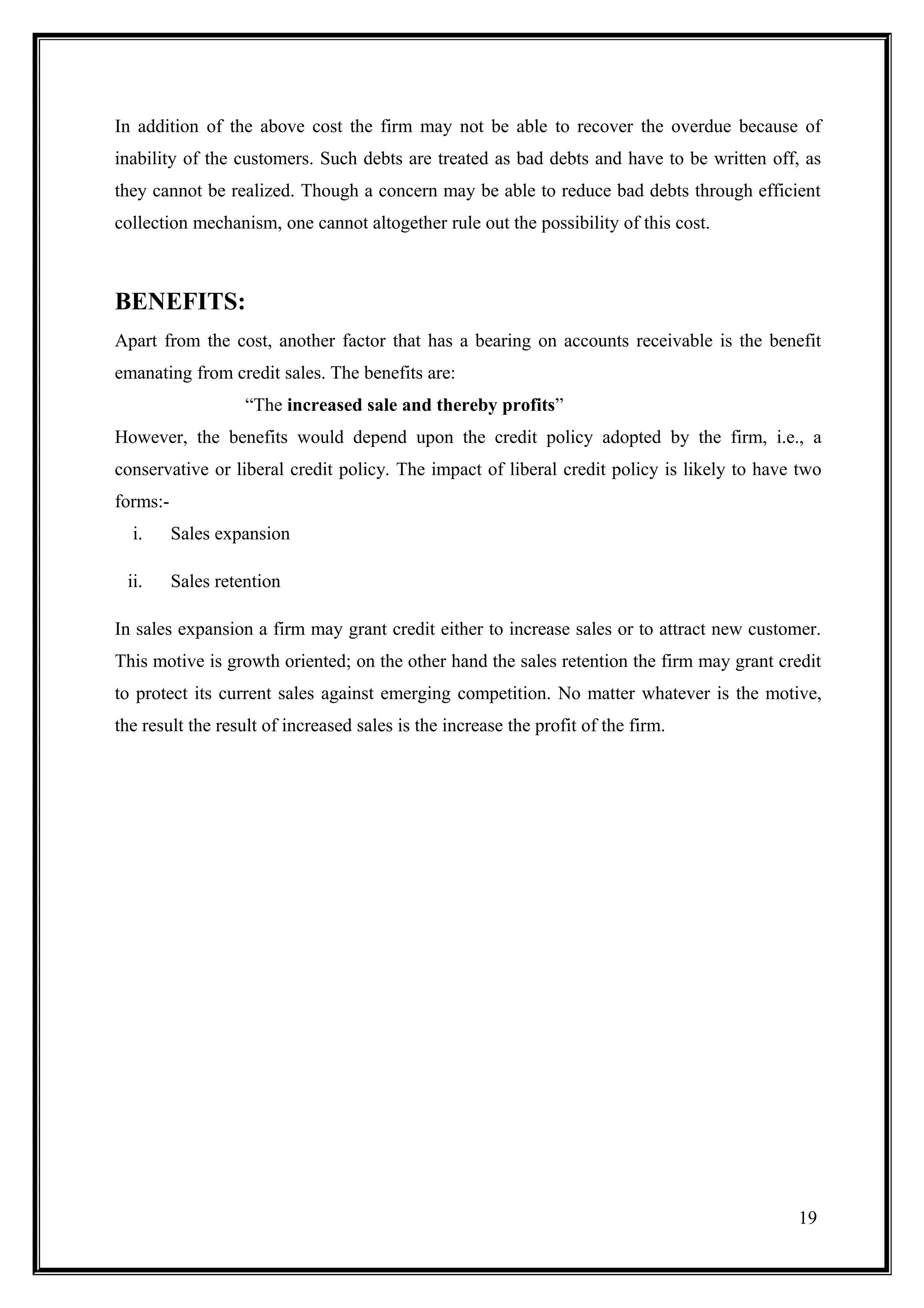 In addition of the above cost the firm may not be able to recover the overdue because of
inability of the customers. Such debts are treated as bad debts and have to be written off, as
they cannot be realized. Though a concern may be able to reduce bad debts through efficient
collection mechanism, one cannot altogether rule out the possibility of this cost.



BENEFITS:
Apart from the cost, another factor that has a bearing on accounts receivable is the benefit
emanating from credit sales. The benefits are:
                    “The increased sale and thereby profits”
However, the benefits would depend upon the credit policy adopted by the firm, i.e., a
conservative or liberal credit policy. The impact of liberal credit policy is likely to have two
forms:-
  i.      Sales expansion

 ii.      Sales retention

In sales expansion a firm may grant credit either to increase sales or to attract new customer.
This motive is growth oriented; on the other hand the sales retention the firm may grant credit
to protect its current sales against emerging competition. No matter whatever is the motive,
the result the result of increased sales is the increase the profit of the firm.




                                                                                            19
 