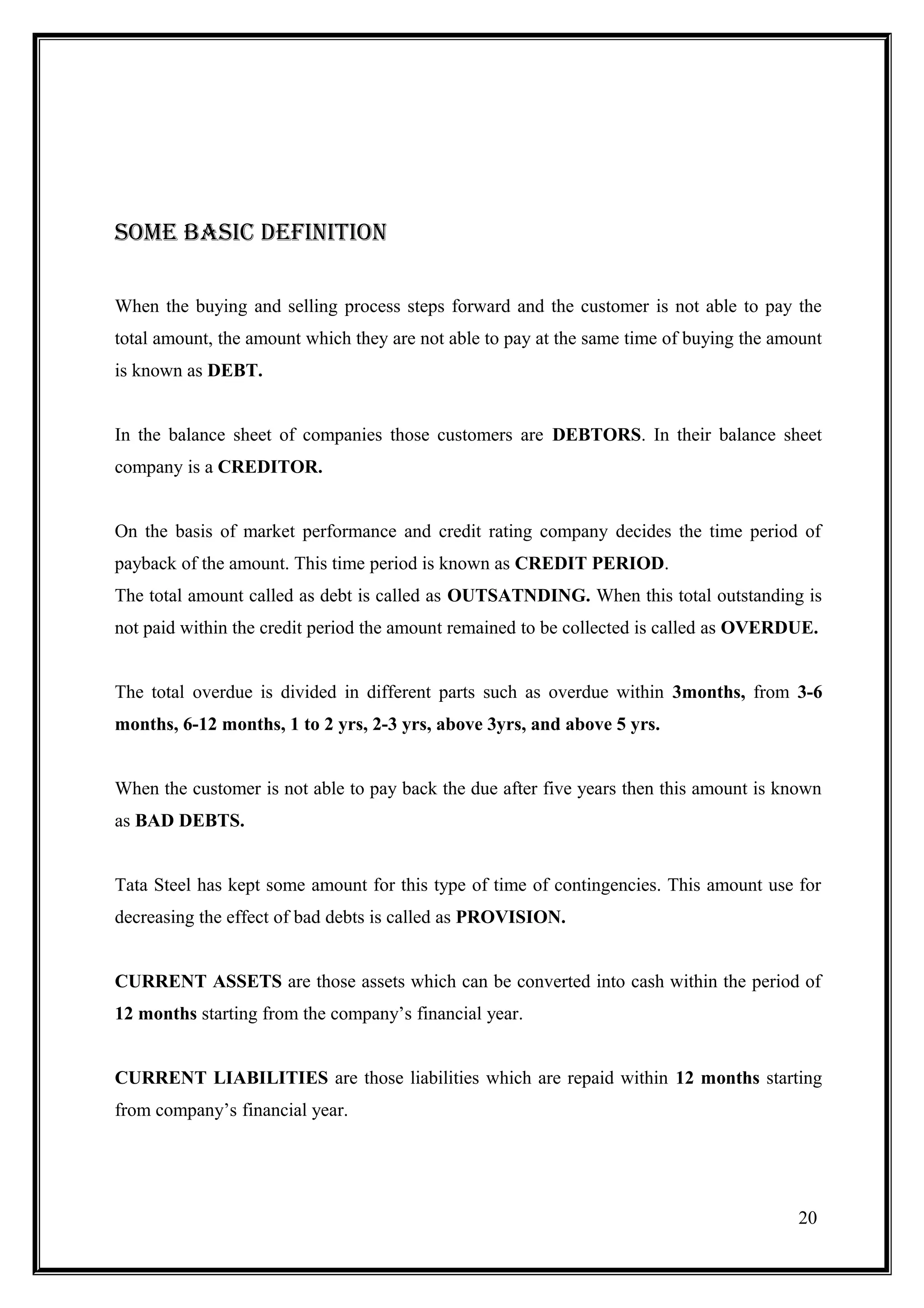 SOmE baSic DEFiNitiON

When the buying and selling process steps forward and the customer is not able to pay the
total amount, the amount which they are not able to pay at the same time of buying the amount
is known as DEBT.


In the balance sheet of companies those customers are DEBTORS. In their balance sheet
company is a CREDITOR.


On the basis of market performance and credit rating company decides the time period of
payback of the amount. This time period is known as CREDIT PERIOD.
The total amount called as debt is called as OUTSATNDING. When this total outstanding is
not paid within the credit period the amount remained to be collected is called as OVERDUE.


The total overdue is divided in different parts such as overdue within 3months, from 3-6
months, 6-12 months, 1 to 2 yrs, 2-3 yrs, above 3yrs, and above 5 yrs.


When the customer is not able to pay back the due after five years then this amount is known
as BAD DEBTS.


Tata Steel has kept some amount for this type of time of contingencies. This amount use for
decreasing the effect of bad debts is called as PROVISION.


CURRENT ASSETS are those assets which can be converted into cash within the period of
12 months starting from the company’s financial year.


CURRENT LIABILITIES are those liabilities which are repaid within 12 months starting
from company’s financial year.




                                                                                         20
 