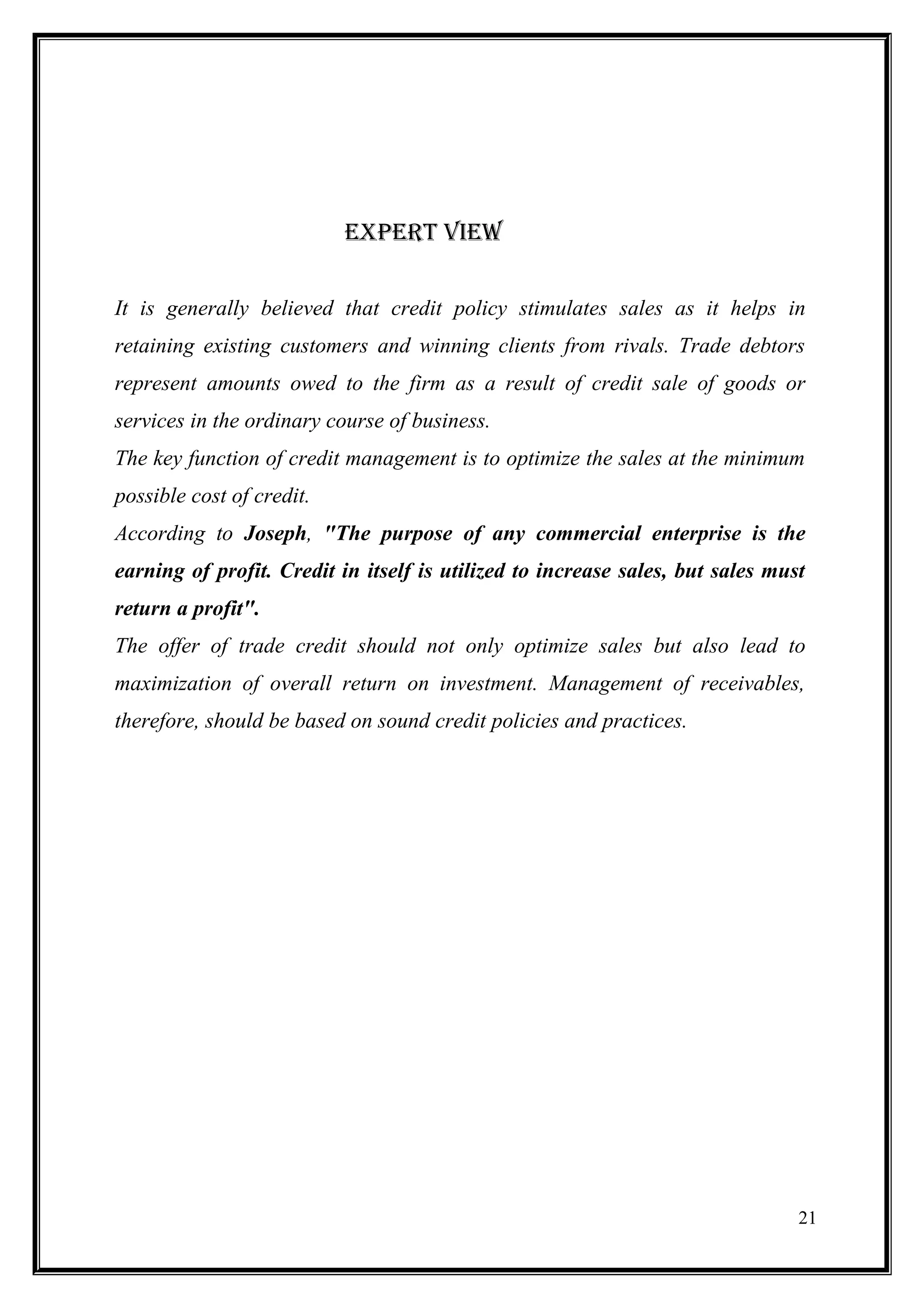 ExPErt viEW


It is generally believed that credit policy stimulates sales as it helps in
retaining existing customers and winning clients from rivals. Trade debtors
represent amounts owed to the firm as a result of credit sale of goods or
services in the ordinary course of business.
The key function of credit management is to optimize the sales at the minimum
possible cost of credit.
According to Joseph, "The purpose of any commercial enterprise is the
earning of profit. Credit in itself is utilized to increase sales, but sales must
return a profit".
The offer of trade credit should not only optimize sales but also lead to
maximization of overall return on investment. Management of receivables,
therefore, should be based on sound credit policies and practices.




                                                                                21
 