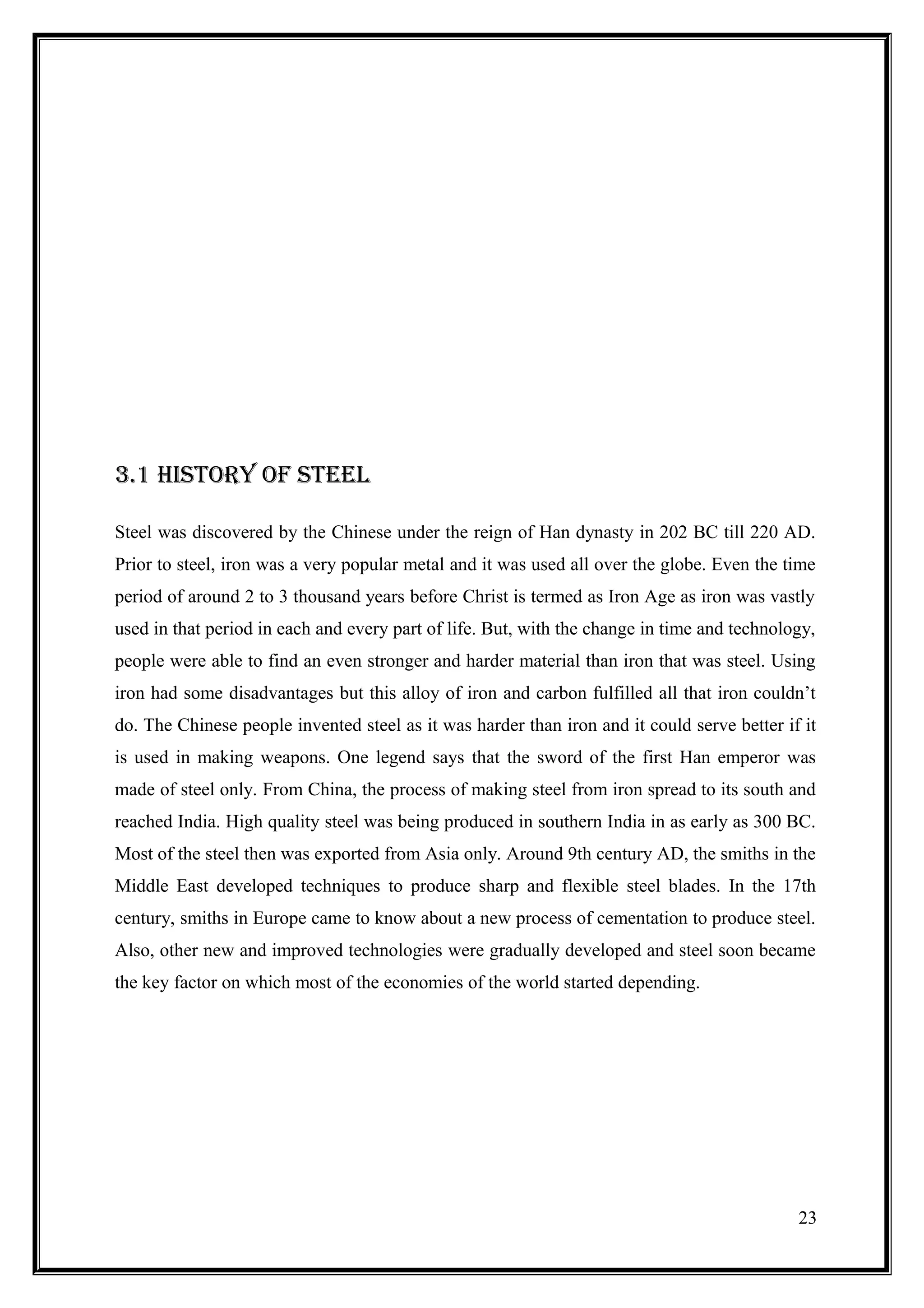 3.1 hiStOry OF StEEl

Steel was discovered by the Chinese under the reign of Han dynasty in 202 BC till 220 AD.
Prior to steel, iron was a very popular metal and it was used all over the globe. Even the time
period of around 2 to 3 thousand years before Christ is termed as Iron Age as iron was vastly
used in that period in each and every part of life. But, with the change in time and technology,
people were able to find an even stronger and harder material than iron that was steel. Using
iron had some disadvantages but this alloy of iron and carbon fulfilled all that iron couldn’t
do. The Chinese people invented steel as it was harder than iron and it could serve better if it
is used in making weapons. One legend says that the sword of the first Han emperor was
made of steel only. From China, the process of making steel from iron spread to its south and
reached India. High quality steel was being produced in southern India in as early as 300 BC.
Most of the steel then was exported from Asia only. Around 9th century AD, the smiths in the
Middle East developed techniques to produce sharp and flexible steel blades. In the 17th
century, smiths in Europe came to know about a new process of cementation to produce steel.
Also, other new and improved technologies were gradually developed and steel soon became
the key factor on which most of the economies of the world started depending.




                                                                                             23
 