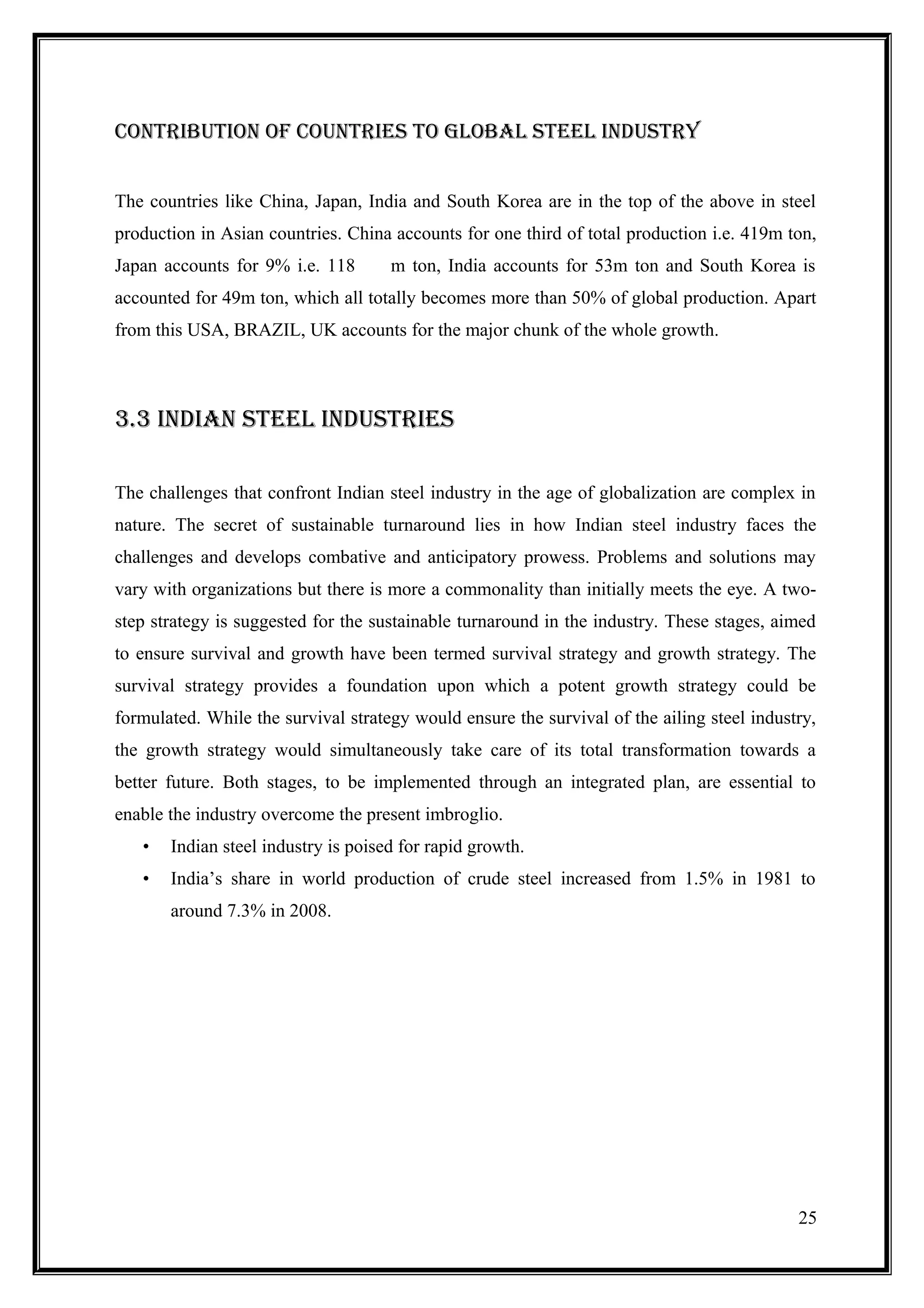 cONtributiON OF cOuNtriES tO GlObal StEEl iNDuStry


The countries like China, Japan, India and South Korea are in the top of the above in steel
production in Asian countries. China accounts for one third of total production i.e. 419m ton,
Japan accounts for 9% i.e. 118       m ton, India accounts for 53m ton and South Korea is
accounted for 49m ton, which all totally becomes more than 50% of global production. Apart
from this USA, BRAZIL, UK accounts for the major chunk of the whole growth.



3.3 iNDiaN StEEl iNDuStriES

The challenges that confront Indian steel industry in the age of globalization are complex in
nature. The secret of sustainable turnaround lies in how Indian steel industry faces the
challenges and develops combative and anticipatory prowess. Problems and solutions may
vary with organizations but there is more a commonality than initially meets the eye. A two-
step strategy is suggested for the sustainable turnaround in the industry. These stages, aimed
to ensure survival and growth have been termed survival strategy and growth strategy. The
survival strategy provides a foundation upon which a potent growth strategy could be
formulated. While the survival strategy would ensure the survival of the ailing steel industry,
the growth strategy would simultaneously take care of its total transformation towards a
better future. Both stages, to be implemented through an integrated plan, are essential to
enable the industry overcome the present imbroglio.
   •   Indian steel industry is poised for rapid growth.
   •   India’s share in world production of crude steel increased from 1.5% in 1981 to
       around 7.3% in 2008.




                                                                                            25
 