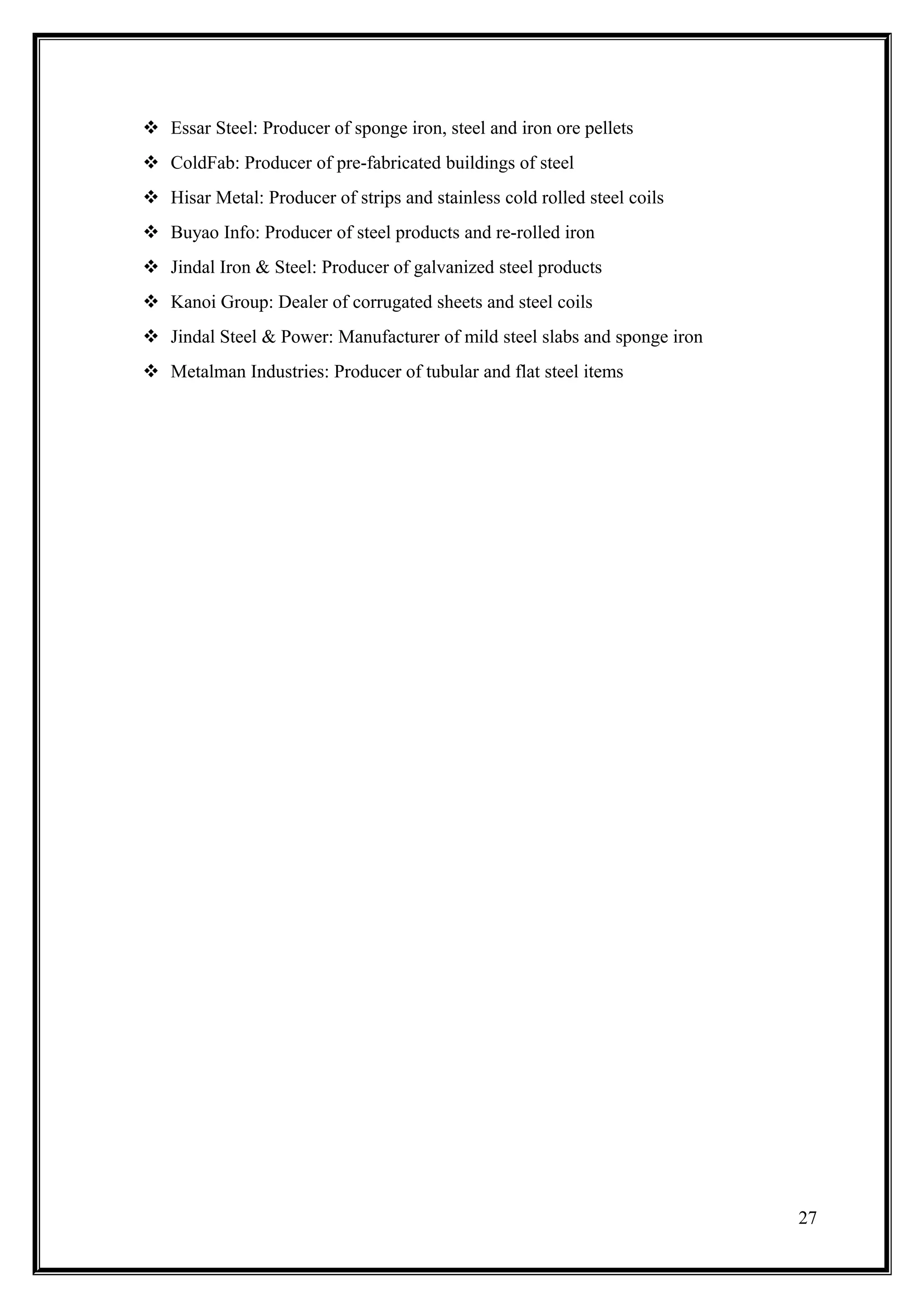  Essar Steel: Producer of sponge iron, steel and iron ore pellets
 ColdFab: Producer of pre-fabricated buildings of steel
 Hisar Metal: Producer of strips and stainless cold rolled steel coils
 Buyao Info: Producer of steel products and re-rolled iron
 Jindal Iron & Steel: Producer of galvanized steel products
 Kanoi Group: Dealer of corrugated sheets and steel coils
 Jindal Steel & Power: Manufacturer of mild steel slabs and sponge iron
 Metalman Industries: Producer of tubular and flat steel items




                                                                           27
 