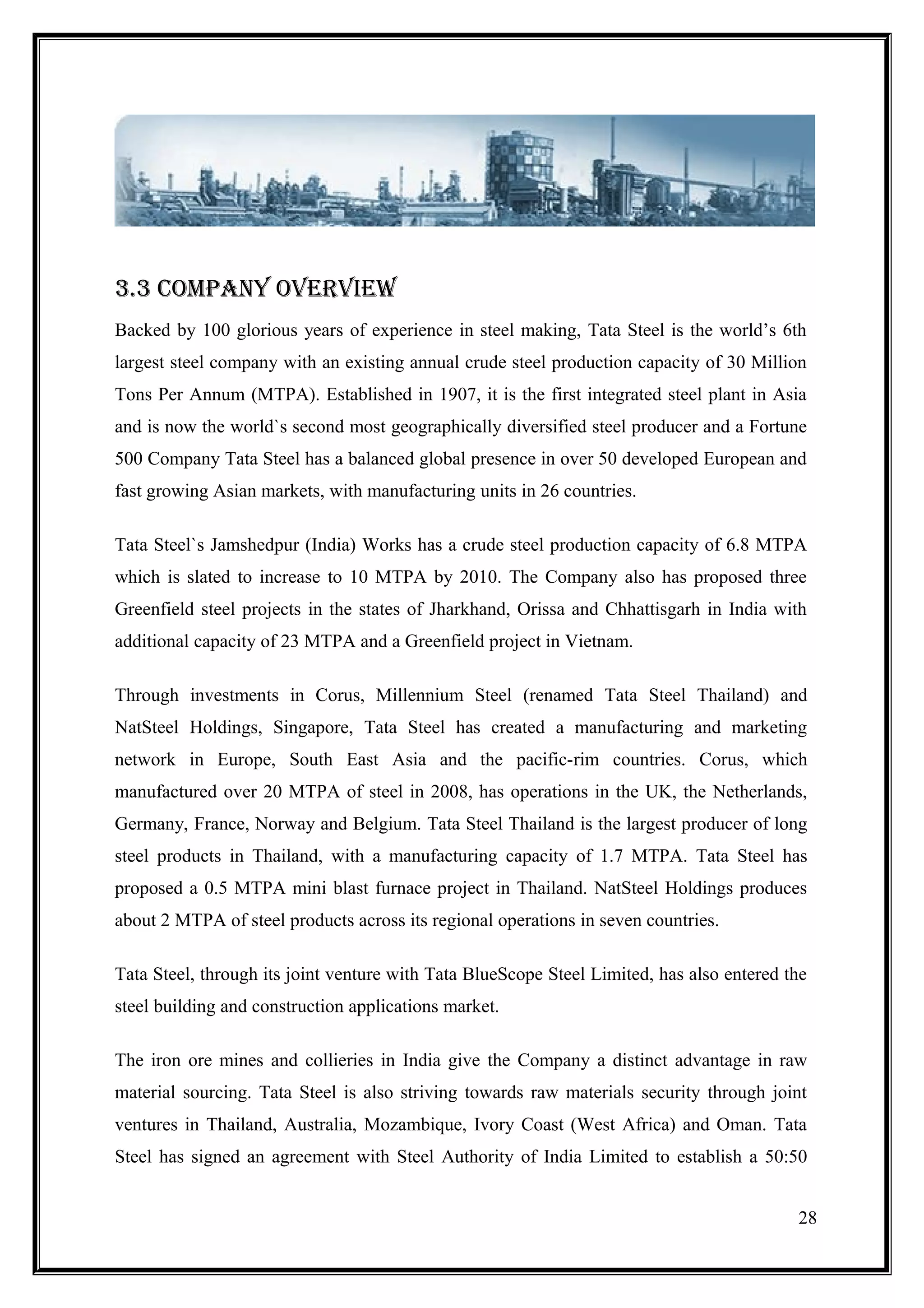 3.3 cOmPaNy OvErviEW
Backed by 100 glorious years of experience in steel making, Tata Steel is the world’s 6th
largest steel company with an existing annual crude steel production capacity of 30 Million
Tons Per Annum (MTPA). Established in 1907, it is the first integrated steel plant in Asia
and is now the world`s second most geographically diversified steel producer and a Fortune
500 Company Tata Steel has a balanced global presence in over 50 developed European and
fast growing Asian markets, with manufacturing units in 26 countries.

Tata Steel`s Jamshedpur (India) Works has a crude steel production capacity of 6.8 MTPA
which is slated to increase to 10 MTPA by 2010. The Company also has proposed three
Greenfield steel projects in the states of Jharkhand, Orissa and Chhattisgarh in India with
additional capacity of 23 MTPA and a Greenfield project in Vietnam.

Through investments in Corus, Millennium Steel (renamed Tata Steel Thailand) and
NatSteel Holdings, Singapore, Tata Steel has created a manufacturing and marketing
network in Europe, South East Asia and the pacific-rim countries. Corus, which
manufactured over 20 MTPA of steel in 2008, has operations in the UK, the Netherlands,
Germany, France, Norway and Belgium. Tata Steel Thailand is the largest producer of long
steel products in Thailand, with a manufacturing capacity of 1.7 MTPA. Tata Steel has
proposed a 0.5 MTPA mini blast furnace project in Thailand. NatSteel Holdings produces
about 2 MTPA of steel products across its regional operations in seven countries.

Tata Steel, through its joint venture with Tata BlueScope Steel Limited, has also entered the
steel building and construction applications market.

The iron ore mines and collieries in India give the Company a distinct advantage in raw
material sourcing. Tata Steel is also striving towards raw materials security through joint
ventures in Thailand, Australia, Mozambique, Ivory Coast (West Africa) and Oman. Tata
Steel has signed an agreement with Steel Authority of India Limited to establish a 50:50


                                                                                           28
 