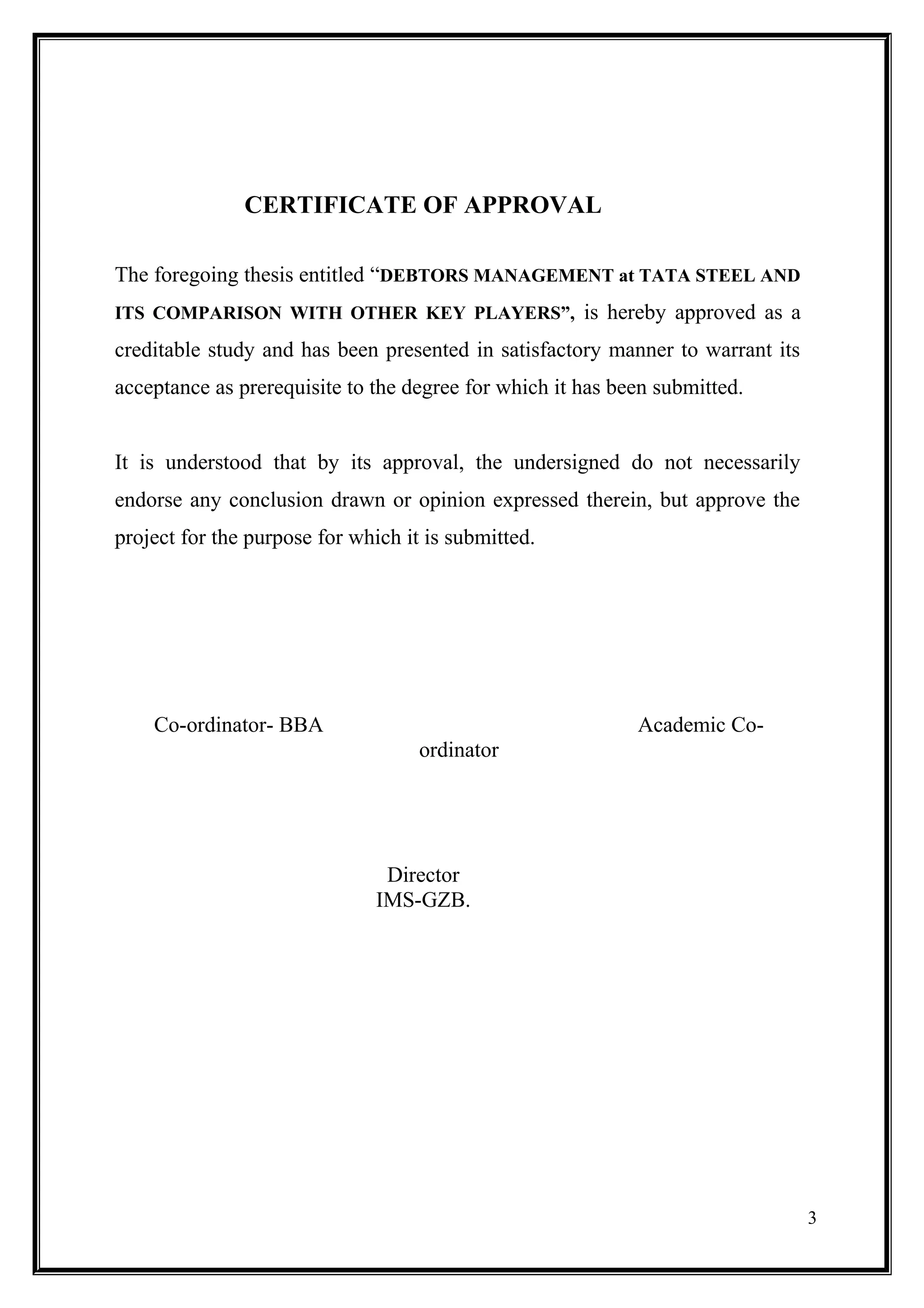 CERTIFICATE OF APPROVAL

The foregoing thesis entitled “DEBTORS MANAGEMENT at TATA STEEL AND
ITS COMPARISON WITH OTHER KEY PLAYERS”, is hereby approved as a

creditable study and has been presented in satisfactory manner to warrant its
acceptance as prerequisite to the degree for which it has been submitted.


It is understood that by its approval, the undersigned do not necessarily
endorse any conclusion drawn or opinion expressed therein, but approve the
project for the purpose for which it is submitted.




    Co-ordinator- BBA                                       Academic Co-
                                    ordinator




                                Director
                               IMS-GZB.




                                                                                3
 