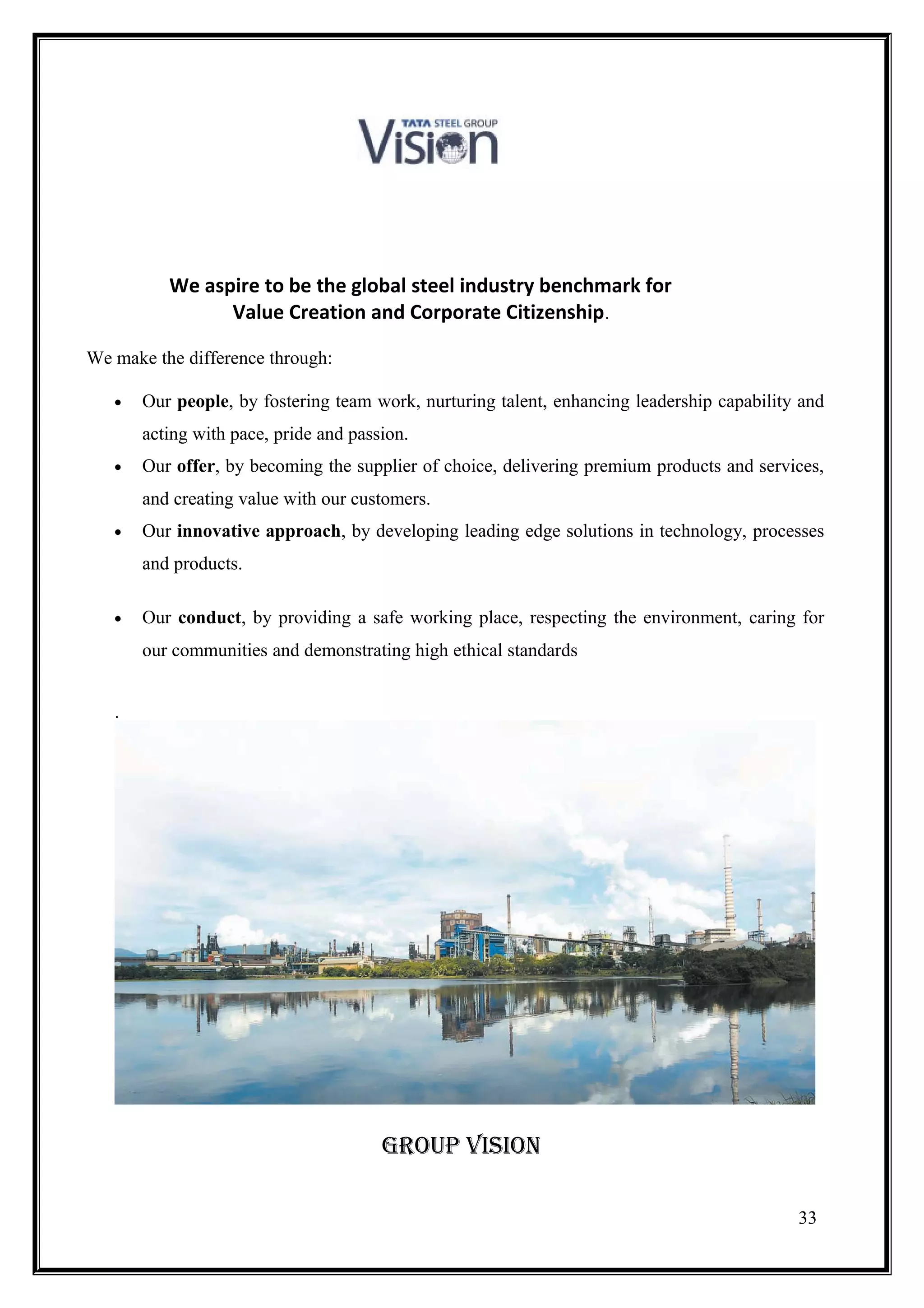 We aspire to be the global steel industry benchmark for
                Value Creation and Corporate Citizenship.

We make the difference through:

   •   Our people, by fostering team work, nurturing talent, enhancing leadership capability and
       acting with pace, pride and passion.
   •   Our offer, by becoming the supplier of choice, delivering premium products and services,
       and creating value with our customers.
   •   Our innovative approach, by developing leading edge solutions in technology, processes
       and products.

   •   Our conduct, by providing a safe working place, respecting the environment, caring for
       our communities and demonstrating high ethical standards


   .




                                       GrOuP viSiON

                                                                                            33
 