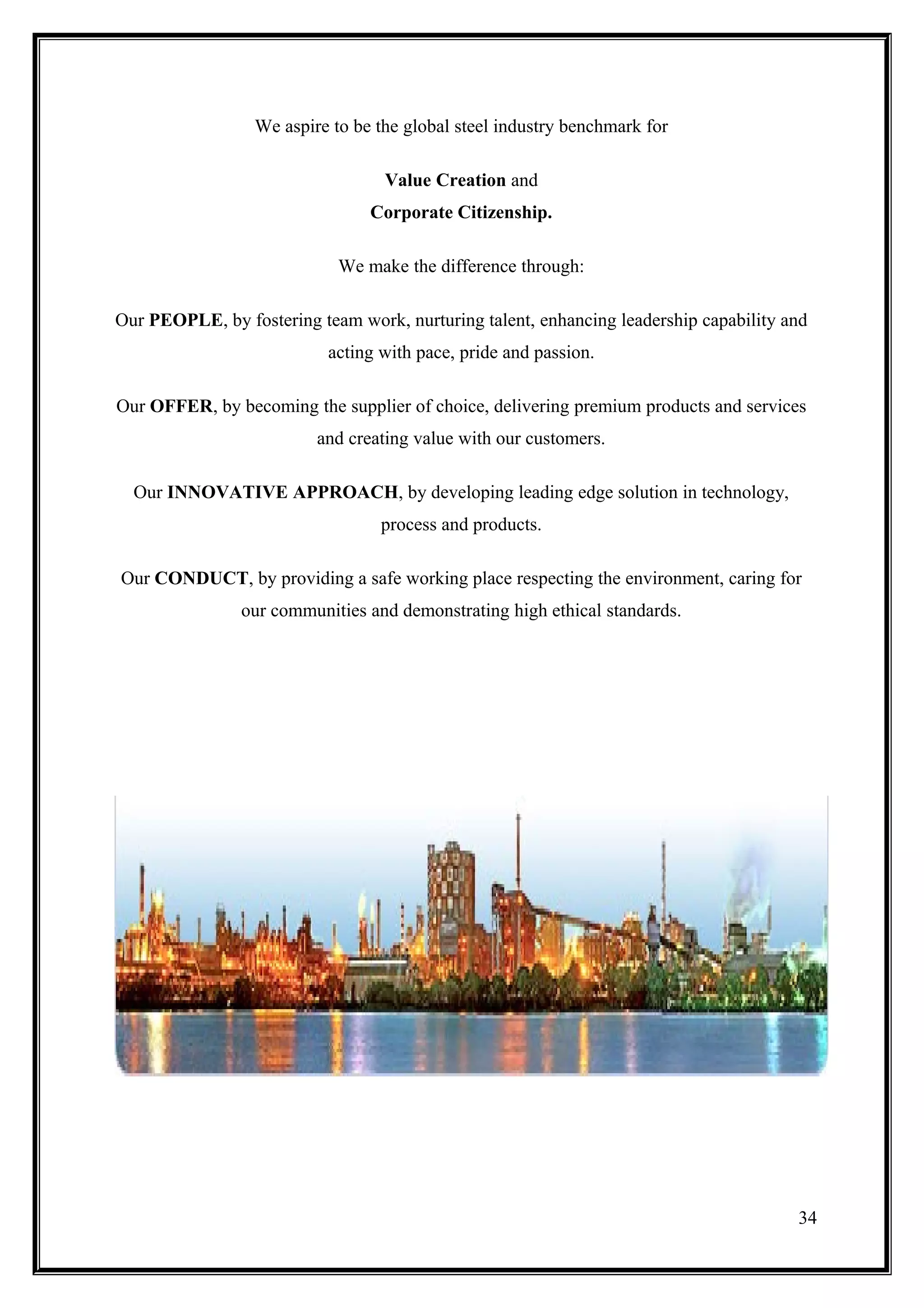 We aspire to be the global steel industry benchmark for

                                  Value Creation and
                                Corporate Citizenship.

                            We make the difference through:

Our PEOPLE, by fostering team work, nurturing talent, enhancing leadership capability and
                           acting with pace, pride and passion.

Our OFFER, by becoming the supplier of choice, delivering premium products and services
                         and creating value with our customers.

  Our INNOVATIVE APPROACH, by developing leading edge solution in technology,
                                  process and products.

Our CONDUCT, by providing a safe working place respecting the environment, caring for
                our communities and demonstrating high ethical standards.




                                                                                       34
 