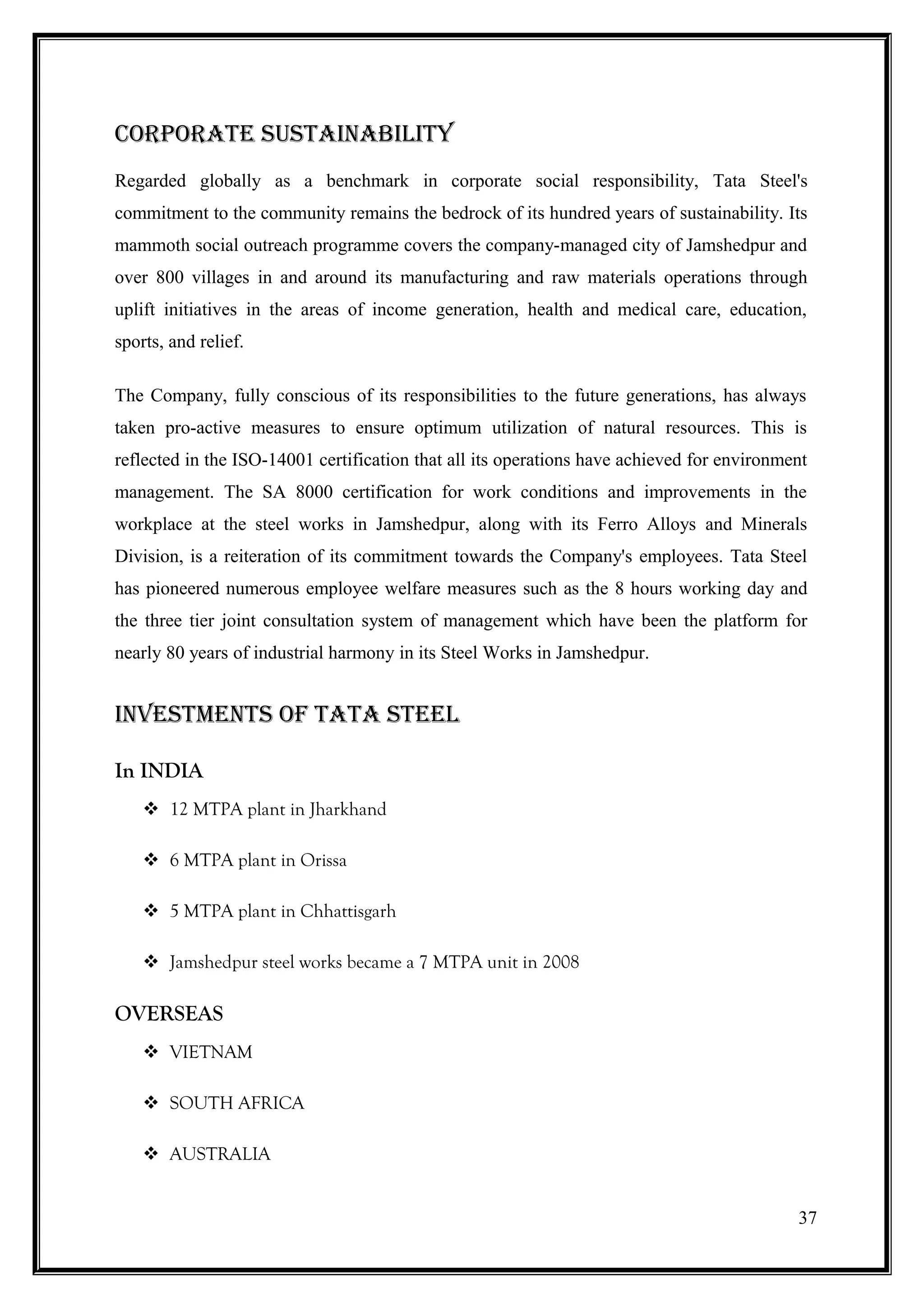 Corporate SuStainability
Regarded globally as a benchmark in corporate social responsibility, Tata Steel's
commitment to the community remains the bedrock of its hundred years of sustainability. Its
mammoth social outreach programme covers the company-managed city of Jamshedpur and
over 800 villages in and around its manufacturing and raw materials operations through
uplift initiatives in the areas of income generation, health and medical care, education,
sports, and relief.

The Company, fully conscious of its responsibilities to the future generations, has always
taken pro-active measures to ensure optimum utilization of natural resources. This is
reflected in the ISO-14001 certification that all its operations have achieved for environment
management. The SA 8000 certification for work conditions and improvements in the
workplace at the steel works in Jamshedpur, along with its Ferro Alloys and Minerals
Division, is a reiteration of its commitment towards the Company's employees. Tata Steel
has pioneered numerous employee welfare measures such as the 8 hours working day and
the three tier joint consultation system of management which have been the platform for
nearly 80 years of industrial harmony in its Steel Works in Jamshedpur.


inVeStMentS oF tata Steel

In INDIA
     12 MTPA plant in Jharkhand

     6 MTPA plant in Orissa

     5 MTPA plant in Chhattisgarh

     Jamshedpur steel works became a 7 MTPA unit in 2008

OVERSEAS
     VIETNAM

     SOUTH AFRICA

     AUSTRALIA


                                                                                            37
 