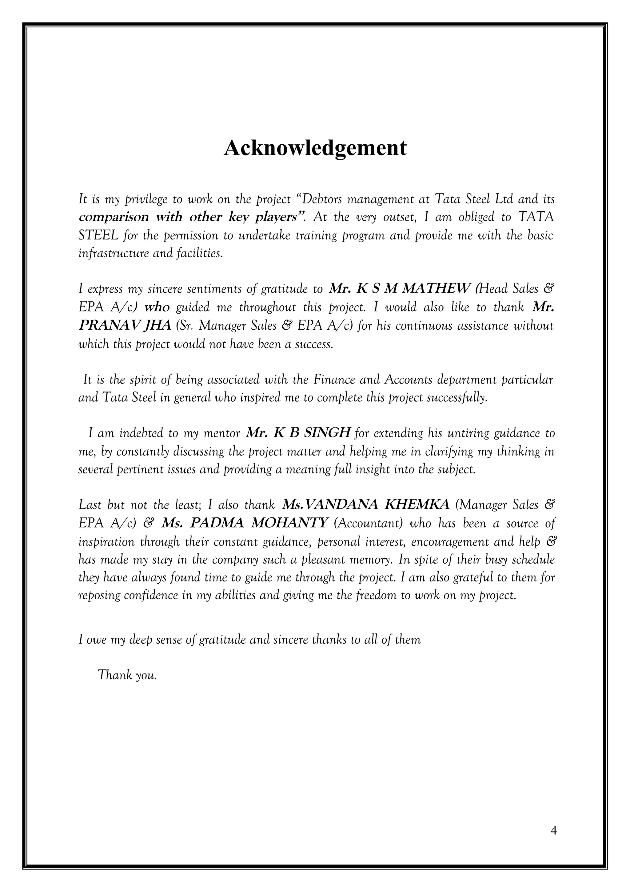 Acknowledgement

It is my privilege to work on the project “Debtors management at Tata Steel Ltd and its
comparison with other key players”. At the very outset, I am obliged to TATA
STEEL for the permission to undertake training program and provide me with the basic
infrastructure and facilities.

I express my sincere sentiments of gratitude to Mr. K S M MATHEW (Head Sales &
EPA A/c) who guided me throughout this project. I would also like to thank Mr.
PRANAV JHA (Sr. Manager Sales & EPA A/c) for his continuous assistance without
which this project would not have been a success.

 It is the spirit of being associated with the Finance and Accounts department particular
and Tata Steel in general who inspired me to complete this project successfully.

  I am indebted to my mentor Mr. K B SINGH for extending his untiring guidance to
me, by constantly discussing the project matter and helping me in clarifying my thinking in
several pertinent issues and providing a meaning full insight into the subject.

Last but not the least; I also thank Ms.VANDANA KHEMKA (Manager Sales &
EPA A/c) & Ms. PADMA MOHANTY (Accountant) who has been a source of
inspiration through their constant guidance, personal interest, encouragement and help &
has made my stay in the company such a pleasant memory. In spite of their busy schedule
they have always found time to guide me through the project. I am also grateful to them for
reposing confidence in my abilities and giving me the freedom to work on my project.


I owe my deep sense of gratitude and sincere thanks to all of them

   Thank you.




                                                                                          4
 