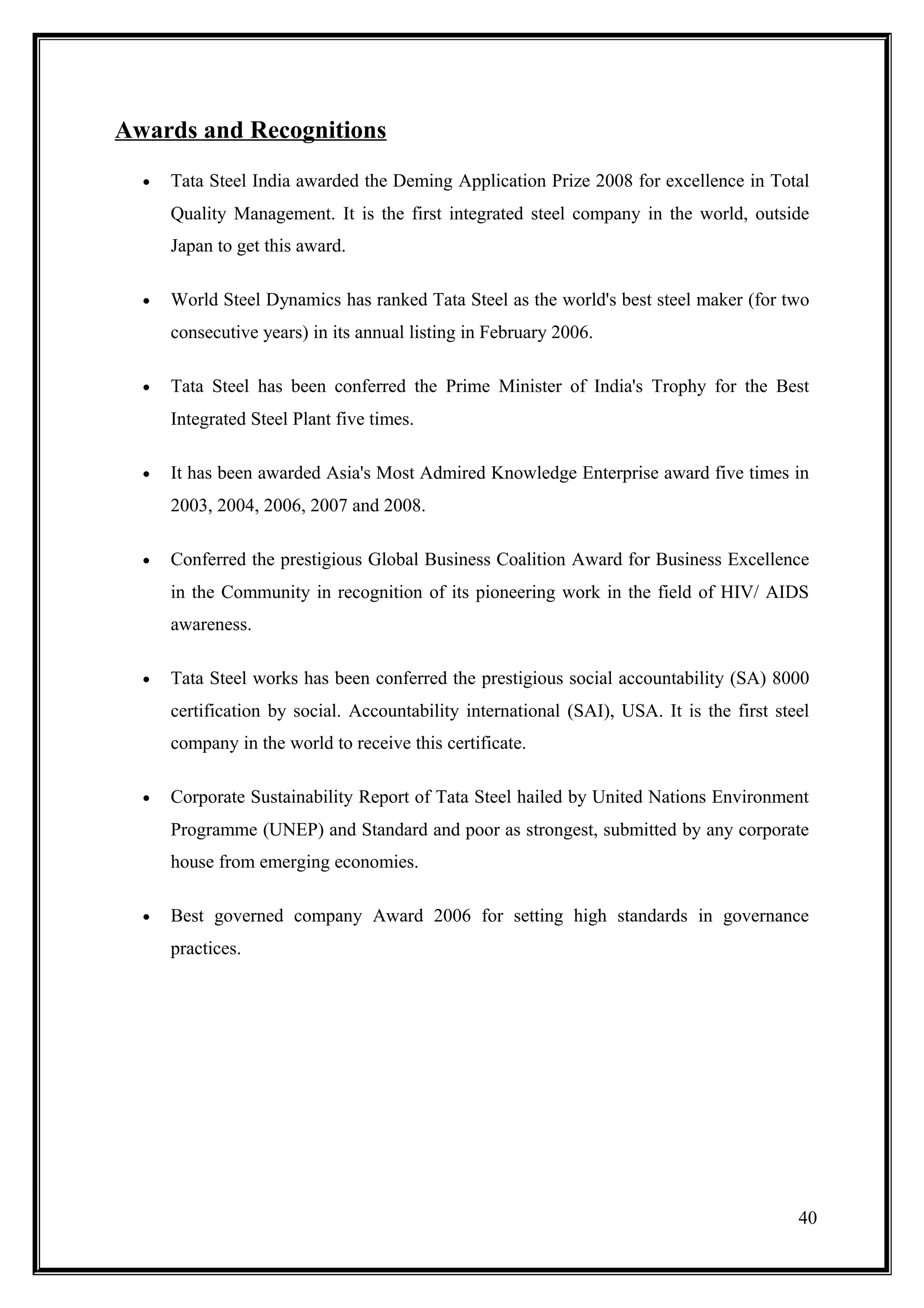 Awards and Recognitions
  •   Tata Steel India awarded the Deming Application Prize 2008 for excellence in Total
      Quality Management. It is the first integrated steel company in the world, outside
      Japan to get this award.

  •   World Steel Dynamics has ranked Tata Steel as the world's best steel maker (for two
      consecutive years) in its annual listing in February 2006.

  •   Tata Steel has been conferred the Prime Minister of India's Trophy for the Best
      Integrated Steel Plant five times.

  •   It has been awarded Asia's Most Admired Knowledge Enterprise award five times in
      2003, 2004, 2006, 2007 and 2008.

  •   Conferred the prestigious Global Business Coalition Award for Business Excellence
      in the Community in recognition of its pioneering work in the field of HIV/ AIDS
      awareness.

  •   Tata Steel works has been conferred the prestigious social accountability (SA) 8000
      certification by social. Accountability international (SAI), USA. It is the first steel
      company in the world to receive this certificate.

  •   Corporate Sustainability Report of Tata Steel hailed by United Nations Environment
      Programme (UNEP) and Standard and poor as strongest, submitted by any corporate
      house from emerging economies.

  •   Best governed company Award 2006 for setting high standards in governance
      practices.




                                                                                           40
 