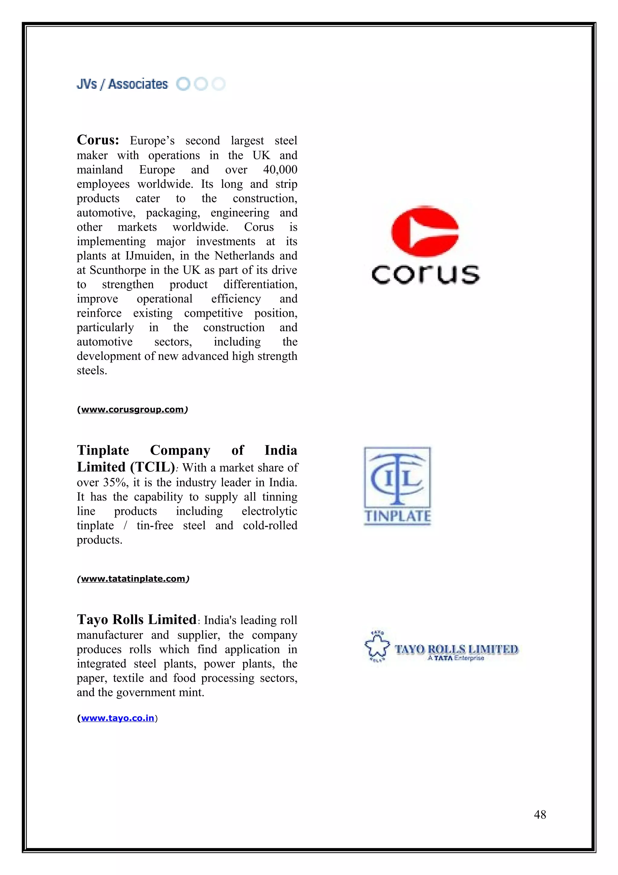 Corus: Europe’s second largest steel
maker with operations in the UK and
mainland Europe and over 40,000
employees worldwide. Its long and strip
products cater to the construction,
automotive, packaging, engineering and
other markets worldwide. Corus is
implementing major investments at its
plants at IJmuiden, in the Netherlands and
at Scunthorpe in the UK as part of its drive
to strengthen product differentiation,
improve operational efficiency and
reinforce existing competitive position,
particularly in the construction and
automotive     sectors,    including     the
development of new advanced high strength
steels.


(www.corusgroup.com)




Tinplate Company of India
Limited (TCIL): With a market share of
over 35%, it is the industry leader in India.
It has the capability to supply all tinning
line    products    including    electrolytic
tinplate / tin-free steel and cold-rolled
products.


(www.tatatinplate.com)




Tayo Rolls Limited: India's leading roll
manufacturer and supplier, the company
produces rolls which find application in
integrated steel plants, power plants, the
paper, textile and food processing sectors,
and the government mint.
(www.tayo.co.in)




                                                48
 