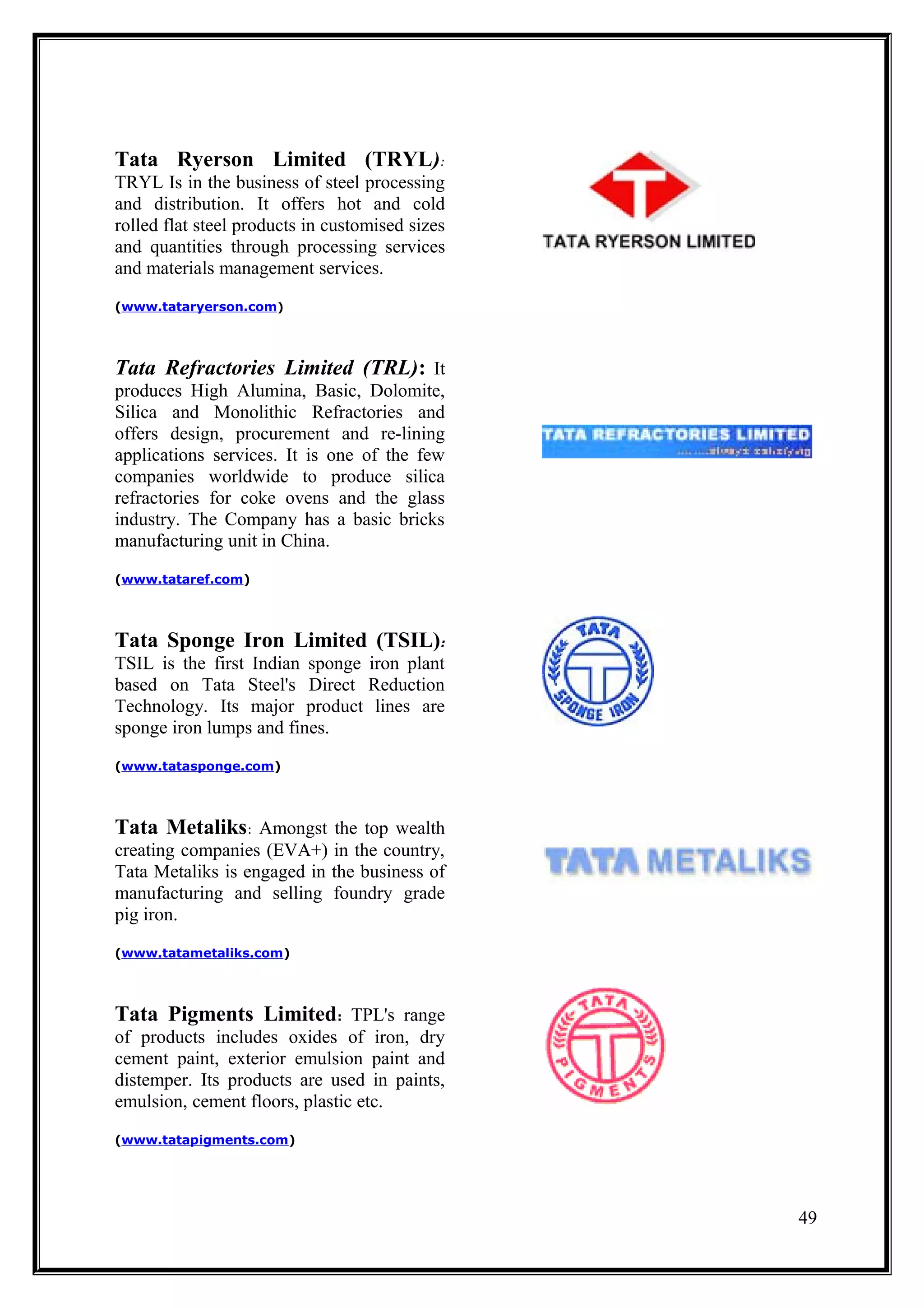 Tata Ryerson Limited (TRYL):
TRYL Is in the business of steel processing
and distribution. It offers hot and cold
rolled flat steel products in customised sizes
and quantities through processing services
and materials management services.
(www.tataryerson.com)




Tata Refractories Limited (TRL): It
produces High Alumina, Basic, Dolomite,
Silica and Monolithic Refractories and
offers design, procurement and re-lining
applications services. It is one of the few
companies worldwide to produce silica
refractories for coke ovens and the glass
industry. The Company has a basic bricks
manufacturing unit in China.
(www.tataref.com)




Tata Sponge Iron Limited (TSIL):
TSIL is the first Indian sponge iron plant
based on Tata Steel's Direct Reduction
Technology. Its major product lines are
sponge iron lumps and fines.
(www.tatasponge.com)




Tata Metaliks: Amongst the top wealth
creating companies (EVA+) in the country,
Tata Metaliks is engaged in the business of
manufacturing and selling foundry grade
pig iron.
(www.tatametaliks.com)




Tata Pigments Limited: TPL's range
of products includes oxides of iron, dry
cement paint, exterior emulsion paint and
distemper. Its products are used in paints,
emulsion, cement floors, plastic etc.
(www.tatapigments.com)




                                                 49
 