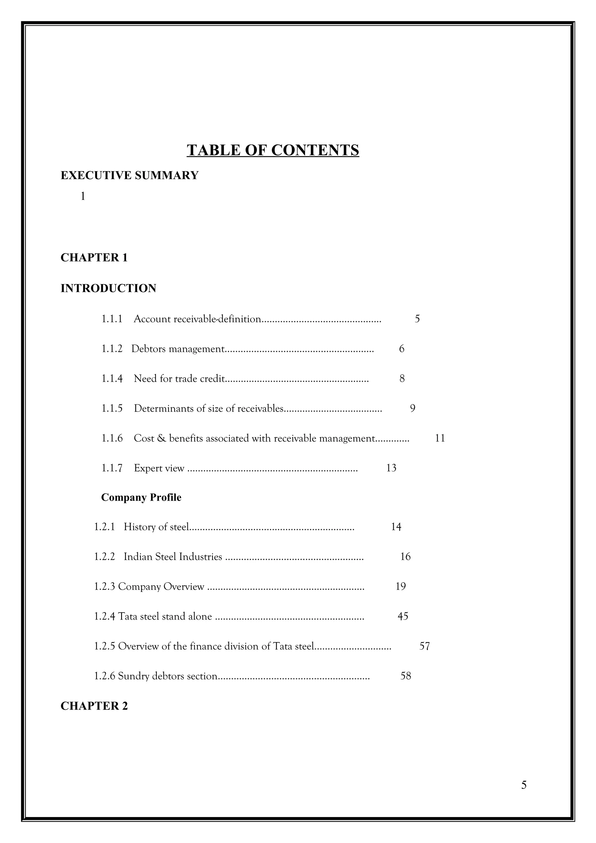 TABLE OF CONTENTS
EXECUTIVE SUMMARY
  1




CHAPTER 1

INTRODUCTION

       1.1.1 Account receivable-definition…………………………..….…......              5

       1.1.2 Debtors management………………………………………....…….                   6

       1.1.4 Need for trade credit……………………………………….….….                  8

       1.1.5 Determinants of size of receivables……………………………….                9

       1.1.6 Cost & benefits associated with receivable management………....             11

       1.1.7 Expert view ………………………………………..……………..                  13

       Company Profile

      1.2.1 History of steel………………………………………...…………..                14

      1.2.2 Indian Steel Industries ……………………………………...…….                16

      1.2.3 Company Overview ……………………………………………..…...                    19

      1.2.4 Tata steel stand alone ………………………………………...……..               45

      1.2.5 Overview of the finance division of Tata steel………………….…….            57

      1.2.6 Sundry debtors section…………………………………………....…..               58

CHAPTER 2




                                                                                           5
 