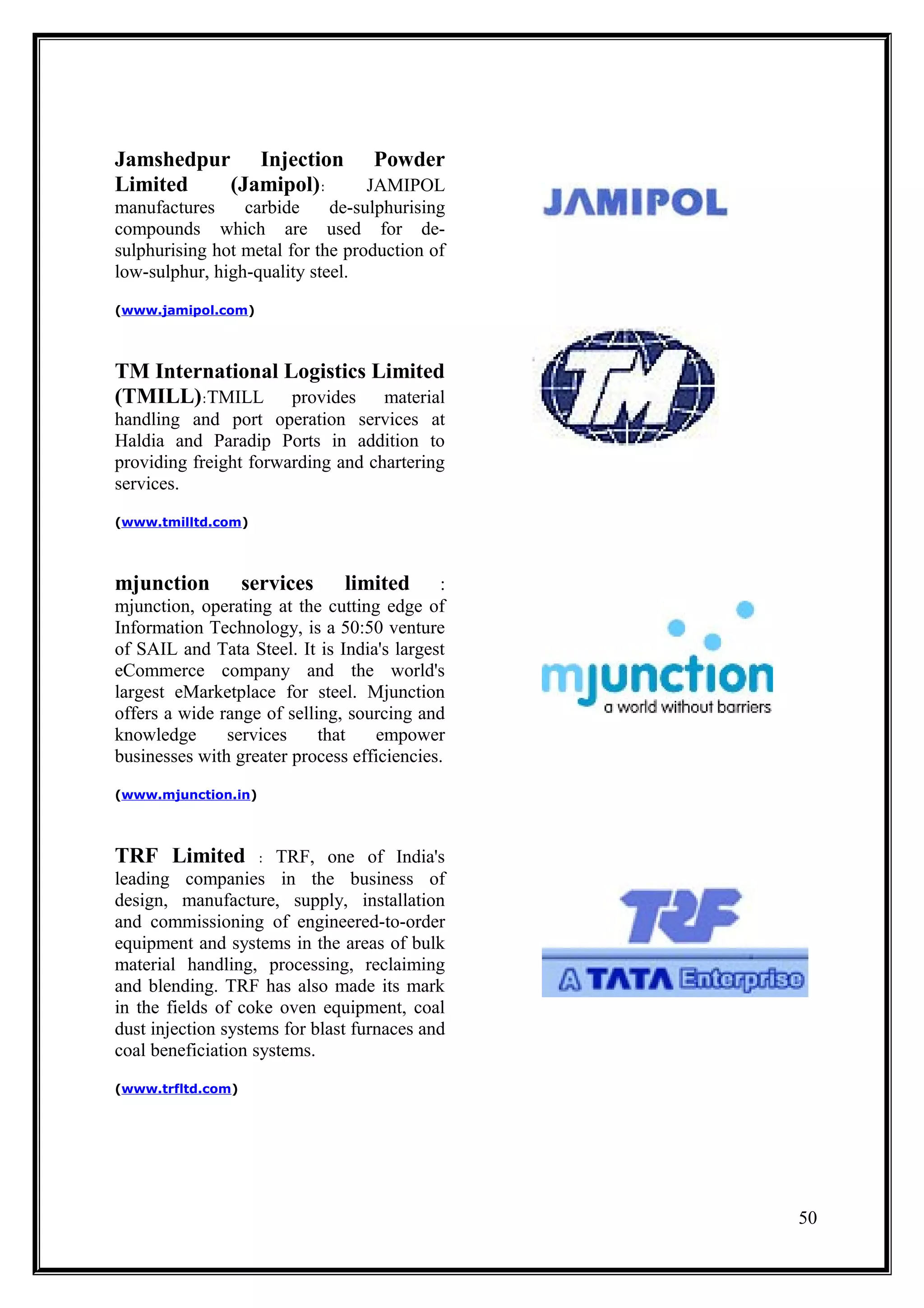 Jamshedpur Injection               Powder
Limited   (Jamipol):              JAMIPOL
manufactures     carbide     de-sulphurising
compounds which are used for de-
sulphurising hot metal for the production of
low-sulphur, high-quality steel.
(www.jamipol.com)




TM International Logistics Limited
(TMILL):TMILL provides material
handling and port operation services at
Haldia and Paradip Ports in addition to
providing freight forwarding and chartering
services.
(www.tmilltd.com)




mjunction          services    limited      :
mjunction, operating at the cutting edge of
Information Technology, is a 50:50 venture
of SAIL and Tata Steel. It is India's largest
eCommerce company and the world's
largest eMarketplace for steel. Mjunction
offers a wide range of selling, sourcing and
knowledge      services     that   empower
businesses with greater process efficiencies.
(www.mjunction.in)




TRF Limited          :TRF, one of India's
leading companies in the business of
design, manufacture, supply, installation
and commissioning of engineered-to-order
equipment and systems in the areas of bulk
material handling, processing, reclaiming
and blending. TRF has also made its mark
in the fields of coke oven equipment, coal
dust injection systems for blast furnaces and
coal beneficiation systems.
(www.trfltd.com)




                                                50
 