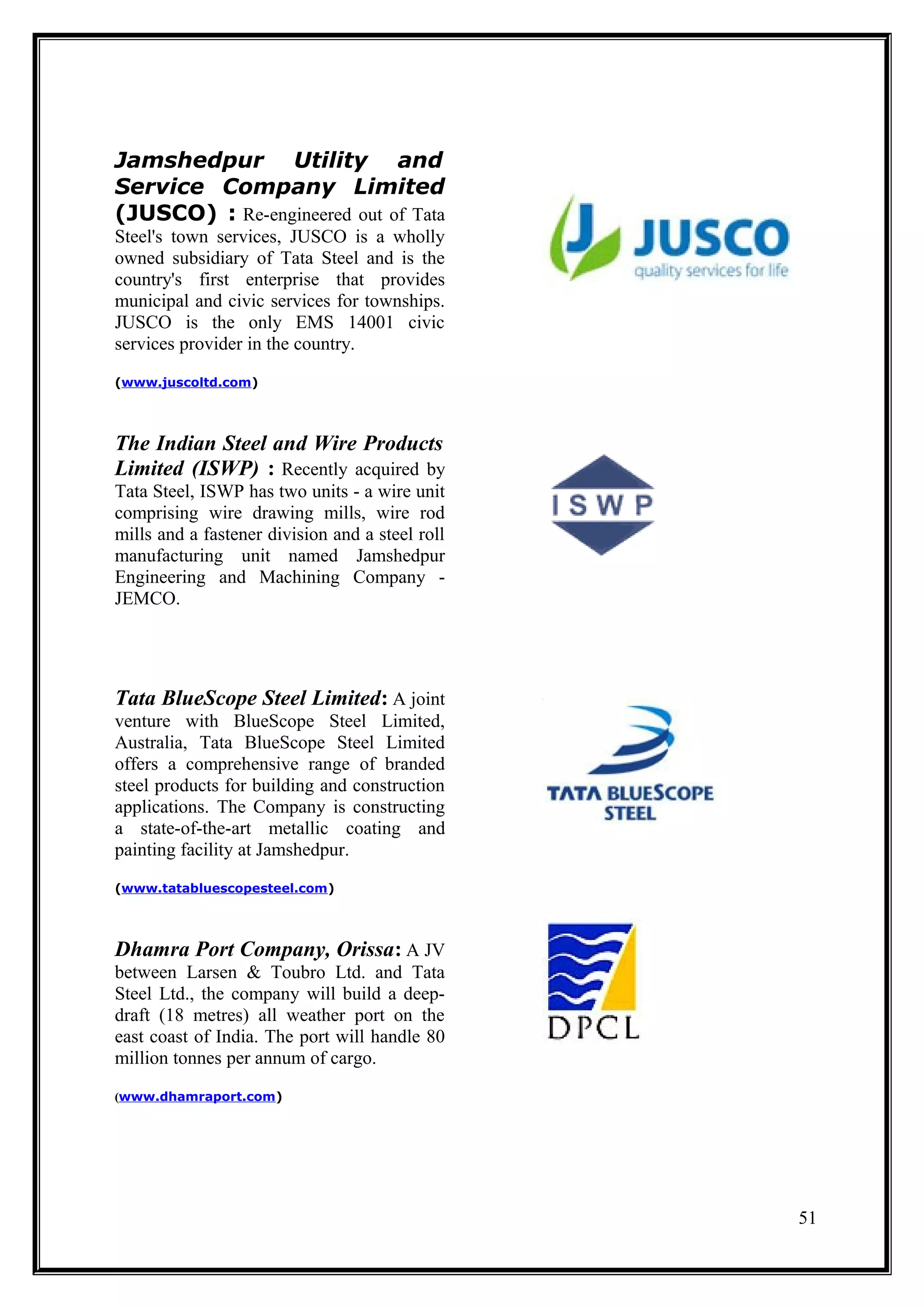Jamshedpur Utility and
Service Company Limited
(JUSCO) : Re-engineered out of Tata
Steel's town services, JUSCO is a wholly
owned subsidiary of Tata Steel and is the
country's first enterprise that provides
municipal and civic services for townships.
JUSCO is the only EMS 14001 civic
services provider in the country.
(www.juscoltd.com)




The Indian Steel and Wire Products
Limited (ISWP) : Recently acquired by
Tata Steel, ISWP has two units - a wire unit
comprising wire drawing mills, wire rod
mills and a fastener division and a steel roll
manufacturing unit named Jamshedpur
Engineering and Machining Company -
JEMCO.




Tata BlueScope Steel Limited: A joint
venture with BlueScope Steel Limited,
Australia, Tata BlueScope Steel Limited
offers a comprehensive range of branded
steel products for building and construction
applications. The Company is constructing
a state-of-the-art metallic coating and
painting facility at Jamshedpur.
(www.tatabluescopesteel.com)




Dhamra Port Company, Orissa: A JV
between Larsen & Toubro Ltd. and Tata
Steel Ltd., the company will build a deep-
draft (18 metres) all weather port on the
east coast of India. The port will handle 80
million tonnes per annum of cargo.
(www.dhamraport.com)




                                                 51
 