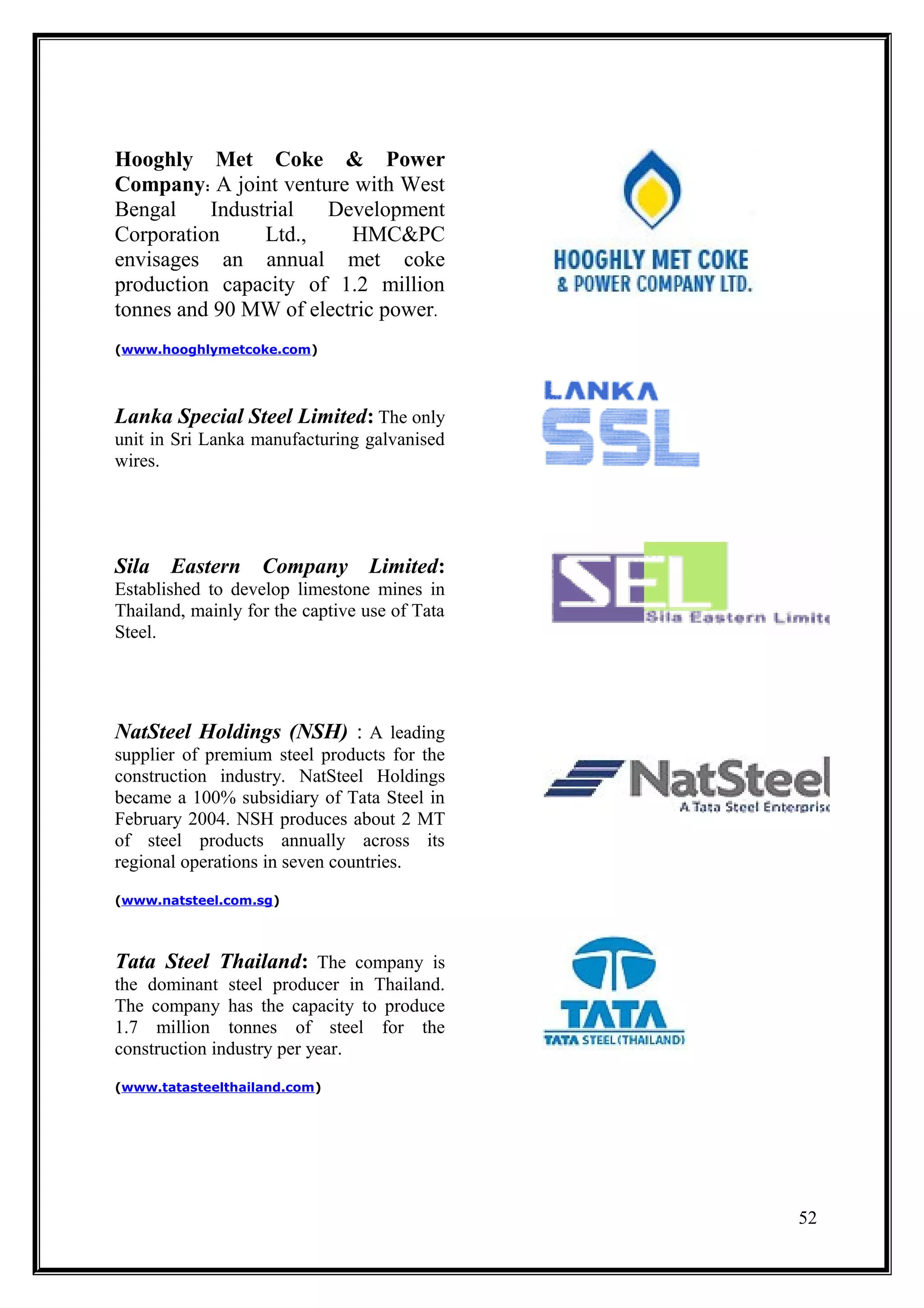 Hooghly Met Coke & Power
Company: A joint venture with West
Bengal    Industrial  Development
Corporation     Ltd.,    HMC&PC
envisages an annual met coke
production capacity of 1.2 million
tonnes and 90 MW of electric power.
(www.hooghlymetcoke.com)




Lanka Special Steel Limited: The only
unit in Sri Lanka manufacturing galvanised
wires.




Sila Eastern Company Limited:
Established to develop limestone mines in
Thailand, mainly for the captive use of Tata
Steel.




NatSteel Holdings (NSH) : A leading
supplier of premium steel products for the
construction industry. NatSteel Holdings
became a 100% subsidiary of Tata Steel in
February 2004. NSH produces about 2 MT
of steel products annually across its
regional operations in seven countries.
(www.natsteel.com.sg)




Tata Steel Thailand: The company is
the dominant steel producer in Thailand.
The company has the capacity to produce
1.7 million tonnes of steel for the
construction industry per year.
(www.tatasteelthailand.com)




                                               52
 