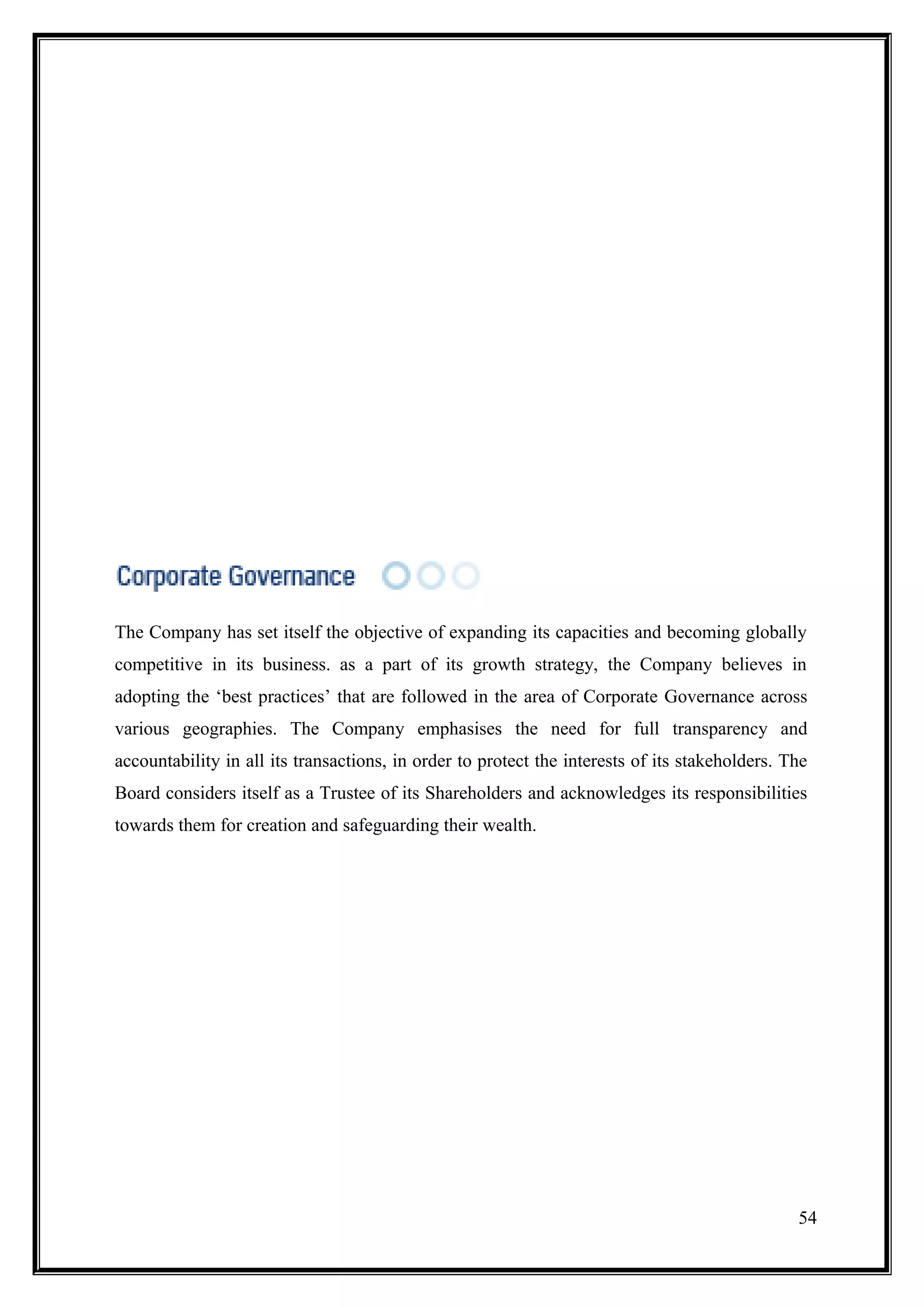 The Company has set itself the objective of expanding its capacities and becoming globally
competitive in its business. as a part of its growth strategy, the Company believes in
adopting the ‘best practices’ that are followed in the area of Corporate Governance across
various geographies. The Company emphasises the need for full transparency and
accountability in all its transactions, in order to protect the interests of its stakeholders. The
Board considers itself as a Trustee of its Shareholders and acknowledges its responsibilities
towards them for creation and safeguarding their wealth.




                                                                                                54
 