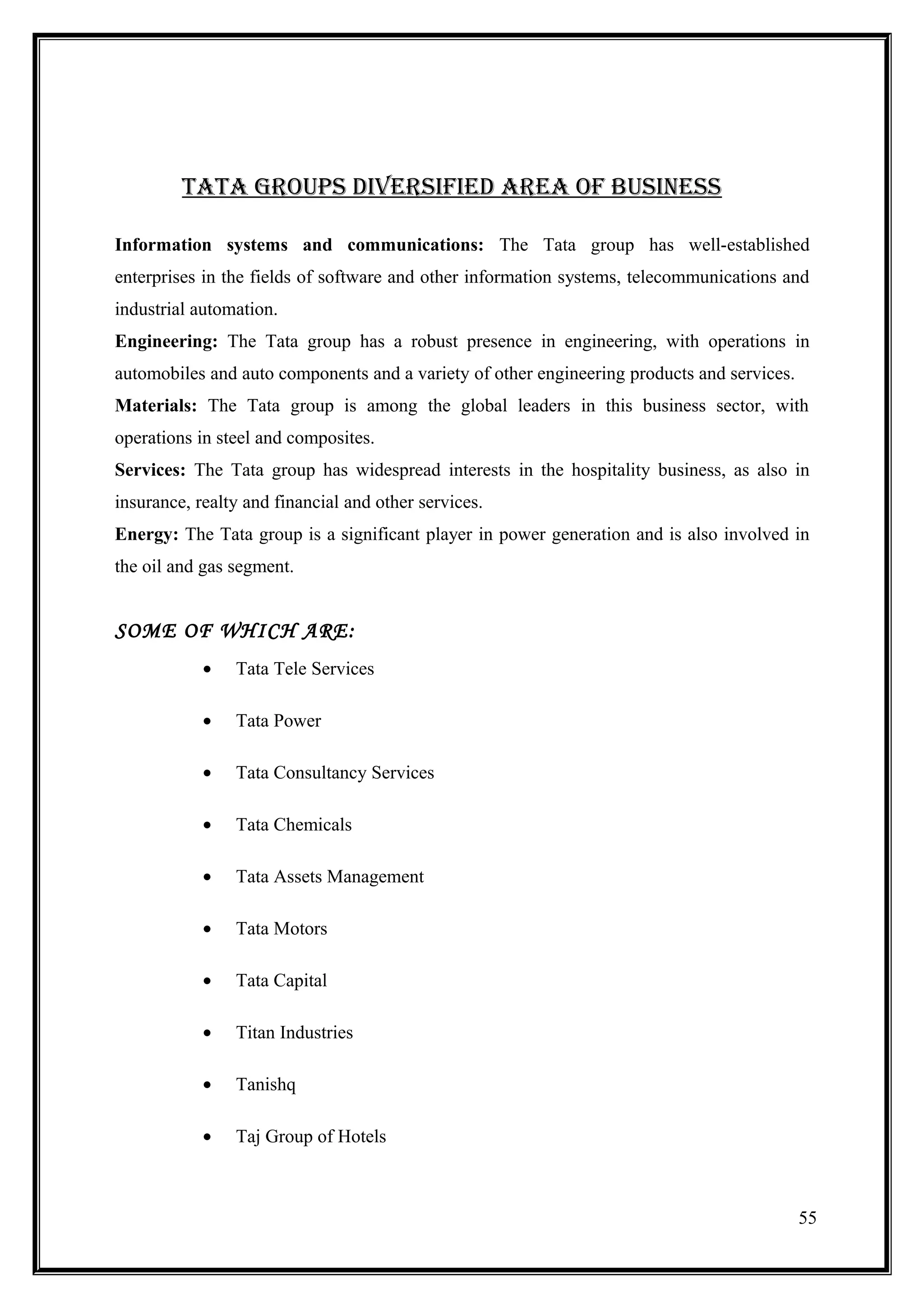 tata GroupS DiVerSiFieD area oF buSineSS

Information systems and communications: The Tata group has well-established
enterprises in the fields of software and other information systems, telecommunications and
industrial automation.
Engineering: The Tata group has a robust presence in engineering, with operations in
automobiles and auto components and a variety of other engineering products and services.
Materials: The Tata group is among the global leaders in this business sector, with
operations in steel and composites.
Services: The Tata group has widespread interests in the hospitality business, as also in
insurance, realty and financial and other services.
Energy: The Tata group is a significant player in power generation and is also involved in
the oil and gas segment.


SOME OF WHICH ARE:
            •   Tata Tele Services

            •   Tata Power

            •   Tata Consultancy Services

            •   Tata Chemicals

            •   Tata Assets Management

            •   Tata Motors

            •   Tata Capital

            •   Titan Industries

            •   Tanishq

            •   Taj Group of Hotels



                                                                                            55
 