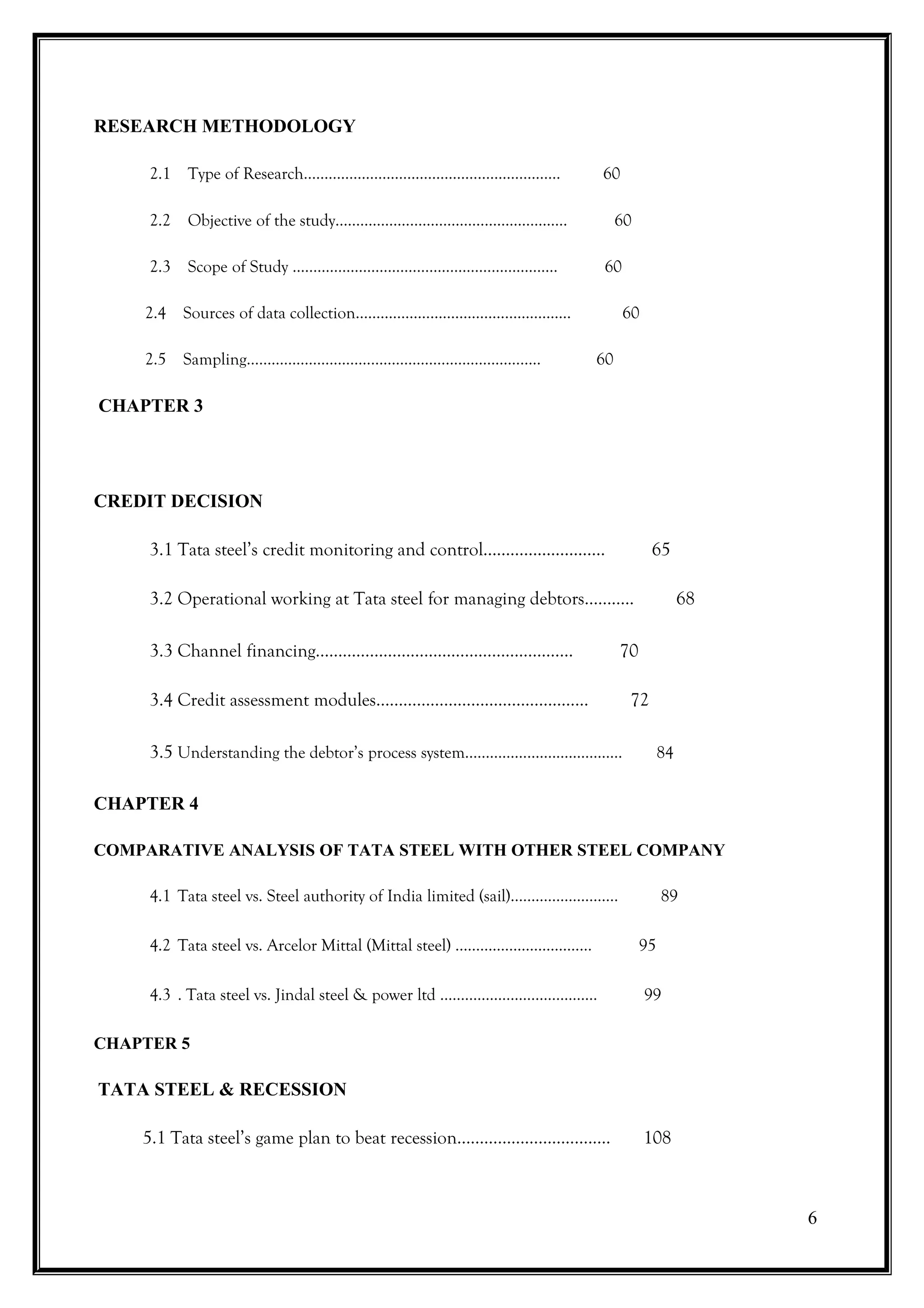 RESEARCH METHODOLOGY

     2.1 Type of Research……………………………………………..………                         60

     2.2 Objective of the study………………………………………………..                         60

     2.3 Scope of Study …………………………………………………….…                          60

    2.4 Sources of data collection…………………………………………….                          60

    2.5 Sampling……………………………………………………………..                              60

CHAPTER 3




CREDIT DECISION

     3.1 Tata steel’s credit monitoring and control………………………                        65

     3.2 Operational working at Tata steel for managing debtors…….….                         68

     3.3 Channel financing…………………………………………...……                               70

     3.4 Credit assessment modules…………………………………..……                            72

     3.5 Understanding the debtor’s process system……………….....……………                      84


CHAPTER 4

COMPARATIVE ANALYSIS OF TATA STEEL WITH OTHER STEEL COMPANY

     4.1 Tata steel vs. Steel authority of India limited (sail)………………….....             89

     4.2 Tata steel vs. Arcelor Mittal (Mittal steel) ……………………………                  95

     4.3 . Tata steel vs. Jindal steel & power ltd …………………..……………                  99

CHAPTER 5

TATA STEEL & RECESSION

    5.1 Tata steel’s game plan to beat recession……………………...…….                     108



                                                                                                  6
 