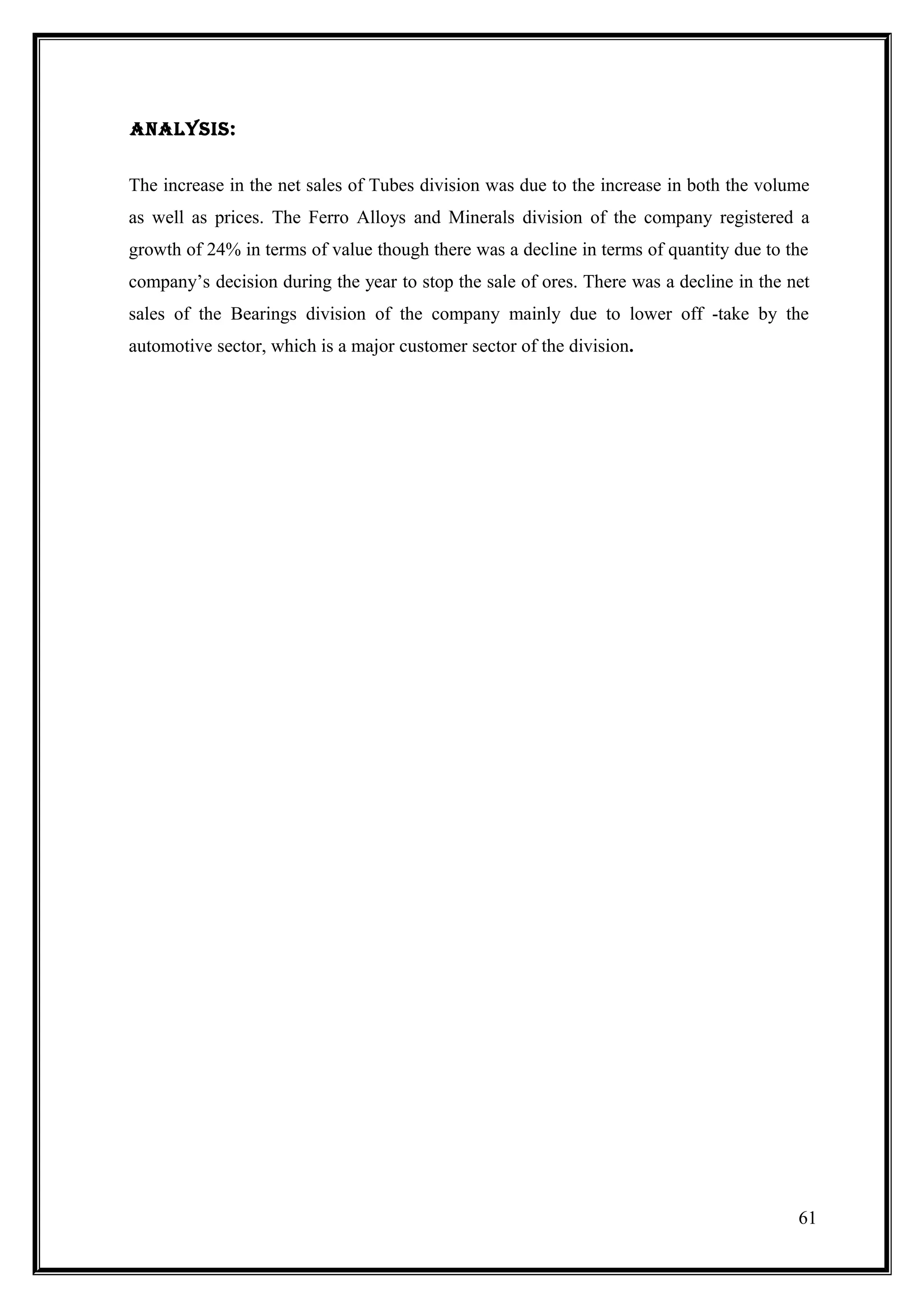 analySiS:


The increase in the net sales of Tubes division was due to the increase in both the volume
as well as prices. The Ferro Alloys and Minerals division of the company registered a
growth of 24% in terms of value though there was a decline in terms of quantity due to the
company’s decision during the year to stop the sale of ores. There was a decline in the net
sales of the Bearings division of the company mainly due to lower off -take by the
automotive sector, which is a major customer sector of the division.




                                                                                         61
 