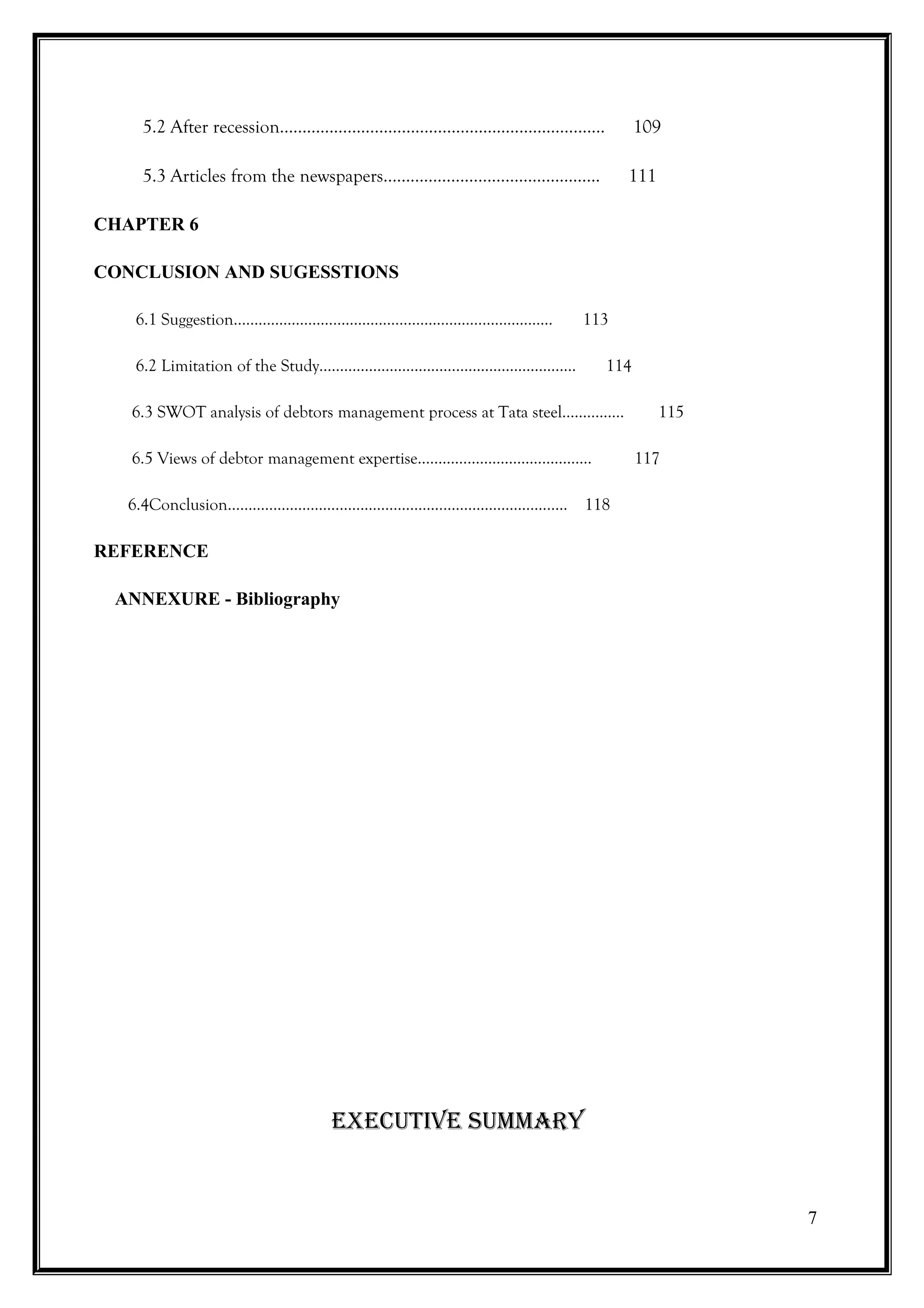 5.2 After recession…………………………………………........................         109

    5.3 Articles from the newspapers……………………………………......                111

CHAPTER 6

CONCLUSION AND SUGESSTIONS

   6.1 Suggestion…………………………………………………………………..                   113

   6.2 Limitation of the Study…………………………………………….……….              114

   6.3 SWOT analysis of debtors management process at Tata steel……………         115

   6.5 Views of debtor management expertise……………………………...……             117

  6.4Conclusion………………………………….……………………….………….. 118

REFERENCE

 ANNEXURE - Bibliography




                             ExEcutivE Summary


                                                                                    7
 