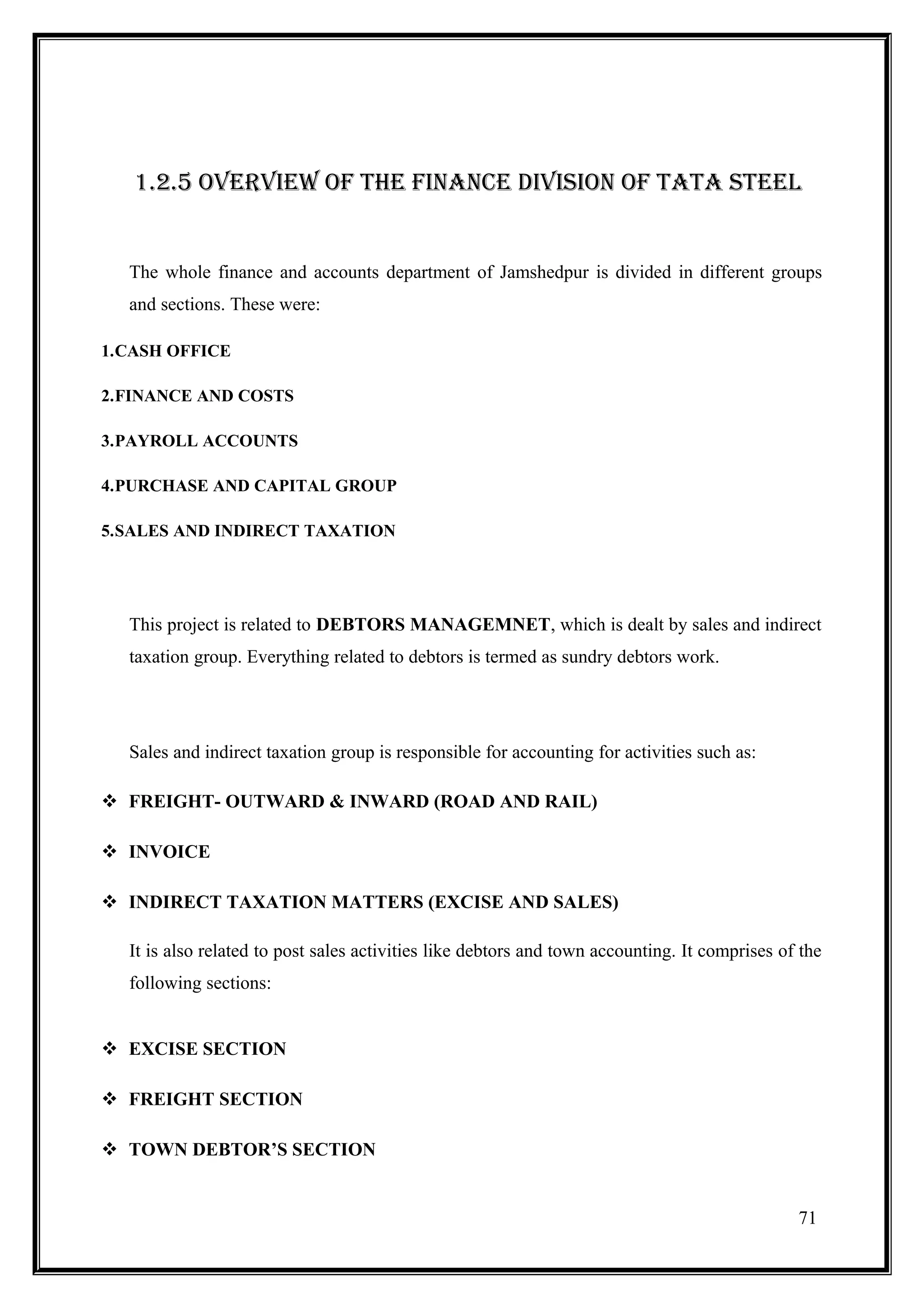 1.2.5 OVERVIEW OF THE FINANCE DIVISION OF TATA STEEL


  The whole finance and accounts department of Jamshedpur is divided in different groups
  and sections. These were:

1.CASH OFFICE

2.FINANCE AND COSTS

3.PAYROLL ACCOUNTS

4.PURCHASE AND CAPITAL GROUP

5.SALES AND INDIRECT TAXATION




  This project is related to DEBTORS MANAGEMNET, which is dealt by sales and indirect
  taxation group. Everything related to debtors is termed as sundry debtors work.




  Sales and indirect taxation group is responsible for accounting for activities such as:

 FREIGHT- OUTWARD & INWARD (ROAD AND RAIL)

 INVOICE

 INDIRECT TAXATION MATTERS (EXCISE AND SALES)

  It is also related to post sales activities like debtors and town accounting. It comprises of the
  following sections:


 EXCISE SECTION

 FREIGHT SECTION

 TOWN DEBTOR’S SECTION


                                                                                               71
 