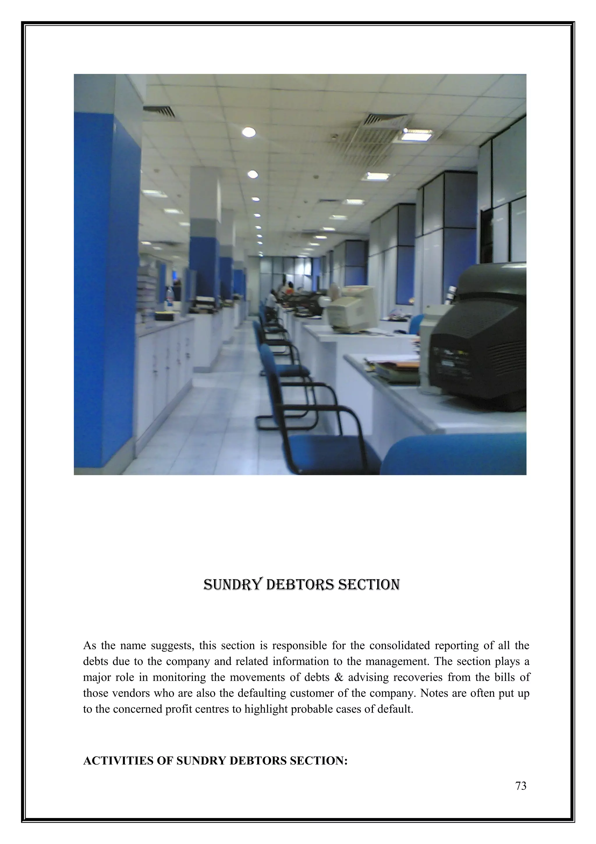 SUNDRY DEBTORS SECTION


As the name suggests, this section is responsible for the consolidated reporting of all the
debts due to the company and related information to the management. The section plays a
major role in monitoring the movements of debts & advising recoveries from the bills of
those vendors who are also the defaulting customer of the company. Notes are often put up
to the concerned profit centres to highlight probable cases of default.



ACTIVITIES OF SUNDRY DEBTORS SECTION:

                                                                                        73
 