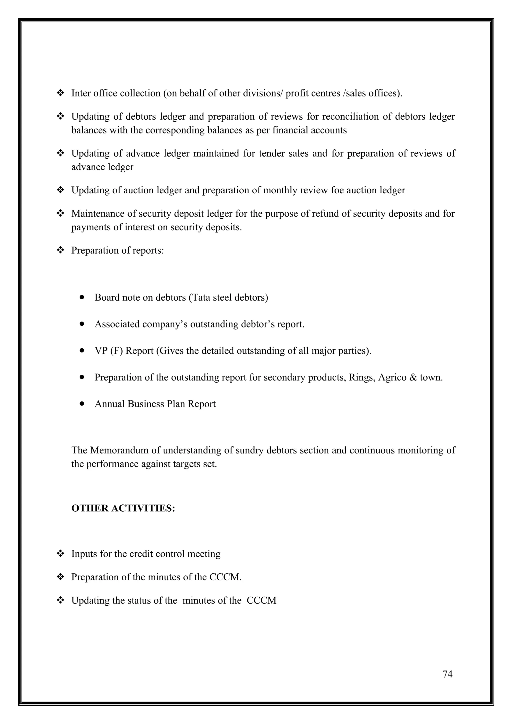  Inter office collection (on behalf of other divisions/ profit centres /sales offices).

 Updating of debtors ledger and preparation of reviews for reconciliation of debtors ledger
  balances with the corresponding balances as per financial accounts

 Updating of advance ledger maintained for tender sales and for preparation of reviews of
  advance ledger

 Updating of auction ledger and preparation of monthly review foe auction ledger

 Maintenance of security deposit ledger for the purpose of refund of security deposits and for
  payments of interest on security deposits.

 Preparation of reports:



     • Board note on debtors (Tata steel debtors)

     • Associated company’s outstanding debtor’s report.

     • VP (F) Report (Gives the detailed outstanding of all major parties).

     • Preparation of the outstanding report for secondary products, Rings, Agrico & town.

     • Annual Business Plan Report


   The Memorandum of understanding of sundry debtors section and continuous monitoring of
   the performance against targets set.



   OTHER ACTIVITIES:



 Inputs for the credit control meeting

 Preparation of the minutes of the CCCM.

 Updating the status of the minutes of the CCCM




                                                                                            74
 