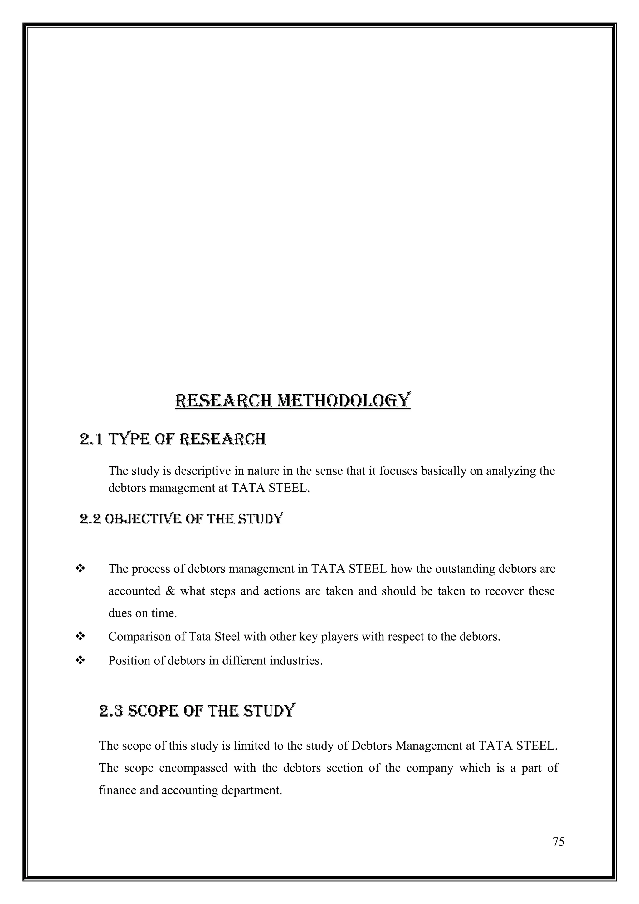 RESEARCH METHODOLOGY
2.1 TYPE OF RESEARCH
     The study is descriptive in nature in the sense that it focuses basically on analyzing the
     debtors management at TATA STEEL.

2.2 OBJECTIVE OF THE STUDY


    The process of debtors management in TATA STEEL how the outstanding debtors are
     accounted & what steps and actions are taken and should be taken to recover these
     dues on time.
    Comparison of Tata Steel with other key players with respect to the debtors.
    Position of debtors in different industries.



    2.3 SCOPE OF THE STUDY
    The scope of this study is limited to the study of Debtors Management at TATA STEEL.
    The scope encompassed with the debtors section of the company which is a part of
    finance and accounting department.



                                                                                              75
 