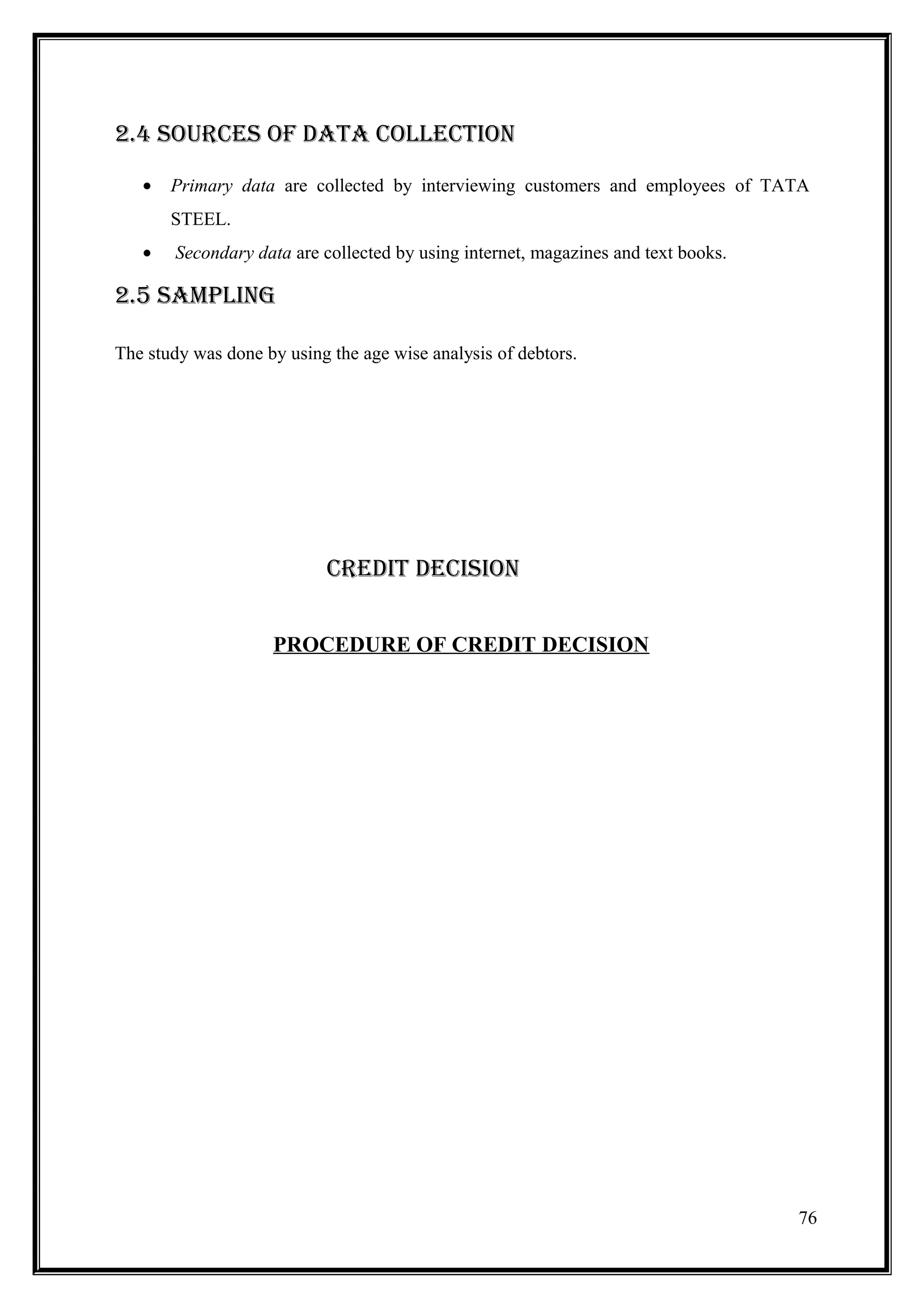 2.4 SOURCES OF DATA COLLECTION
   •   Primary data are collected by interviewing customers and employees of TATA
       STEEL.
   •   Secondary data are collected by using internet, magazines and text books.

2.5 SAMPLING

The study was done by using the age wise analysis of debtors.




                           CREDIT DECISION


                    PROCEDURE OF CREDIT DECISION




                                                                                   76
 