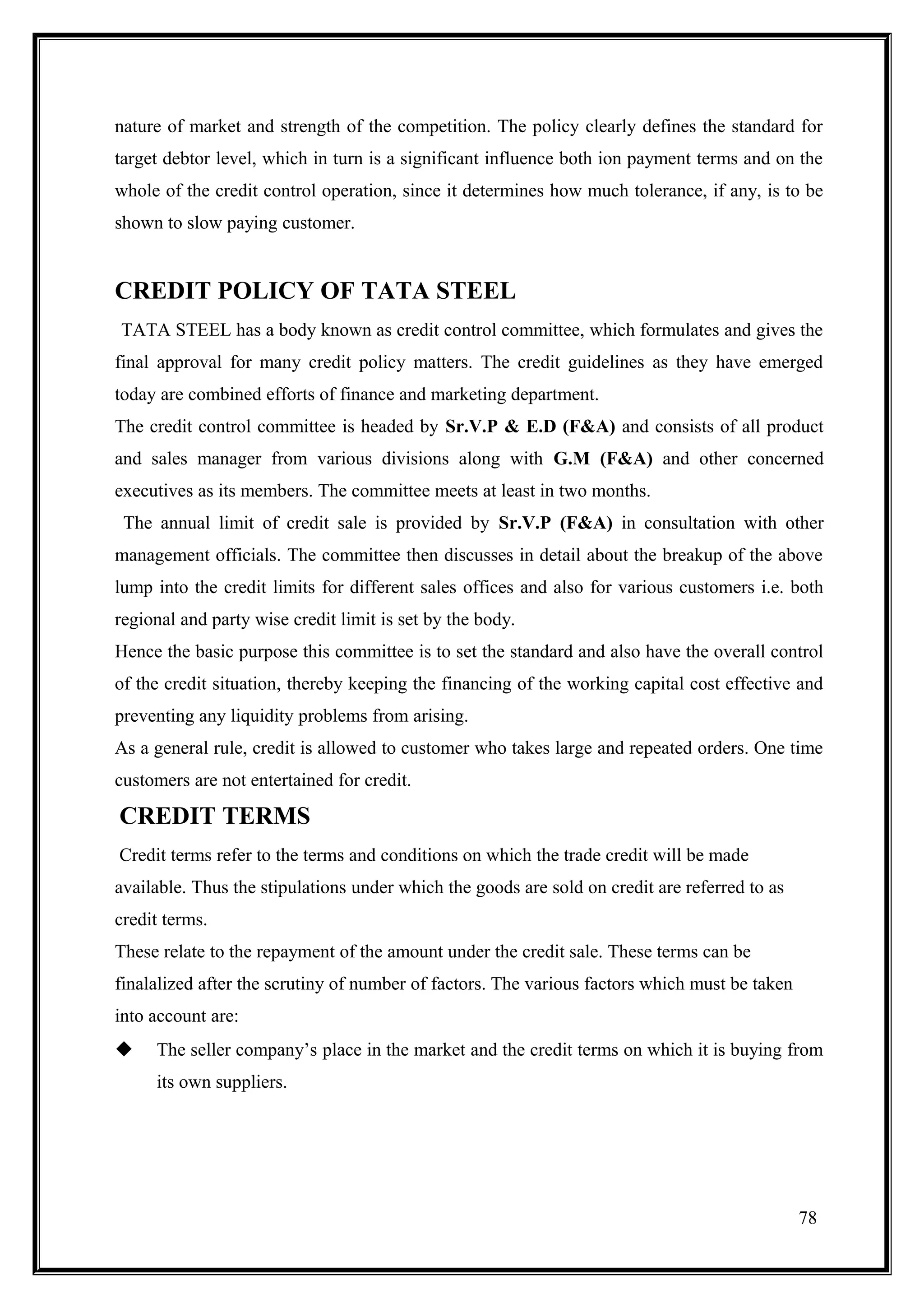 nature of market and strength of the competition. The policy clearly defines the standard for
target debtor level, which in turn is a significant influence both ion payment terms and on the
whole of the credit control operation, since it determines how much tolerance, if any, is to be
shown to slow paying customer.


CREDIT POLICY OF TATA STEEL
TATA STEEL has a body known as credit control committee, which formulates and gives the
final approval for many credit policy matters. The credit guidelines as they have emerged
today are combined efforts of finance and marketing department.
The credit control committee is headed by Sr.V.P & E.D (F&A) and consists of all product
and sales manager from various divisions along with G.M (F&A) and other concerned
executives as its members. The committee meets at least in two months.
 The annual limit of credit sale is provided by Sr.V.P (F&A) in consultation with other
management officials. The committee then discusses in detail about the breakup of the above
lump into the credit limits for different sales offices and also for various customers i.e. both
regional and party wise credit limit is set by the body.
Hence the basic purpose this committee is to set the standard and also have the overall control
of the credit situation, thereby keeping the financing of the working capital cost effective and
preventing any liquidity problems from arising.
As a general rule, credit is allowed to customer who takes large and repeated orders. One time
customers are not entertained for credit.

CREDIT TERMS
Credit terms refer to the terms and conditions on which the trade credit will be made
available. Thus the stipulations under which the goods are sold on credit are referred to as
credit terms.
These relate to the repayment of the amount under the credit sale. These terms can be
finalalized after the scrutiny of number of factors. The various factors which must be taken
into account are:
    The seller company’s place in the market and the credit terms on which it is buying from
     its own suppliers.




                                                                                               78
 