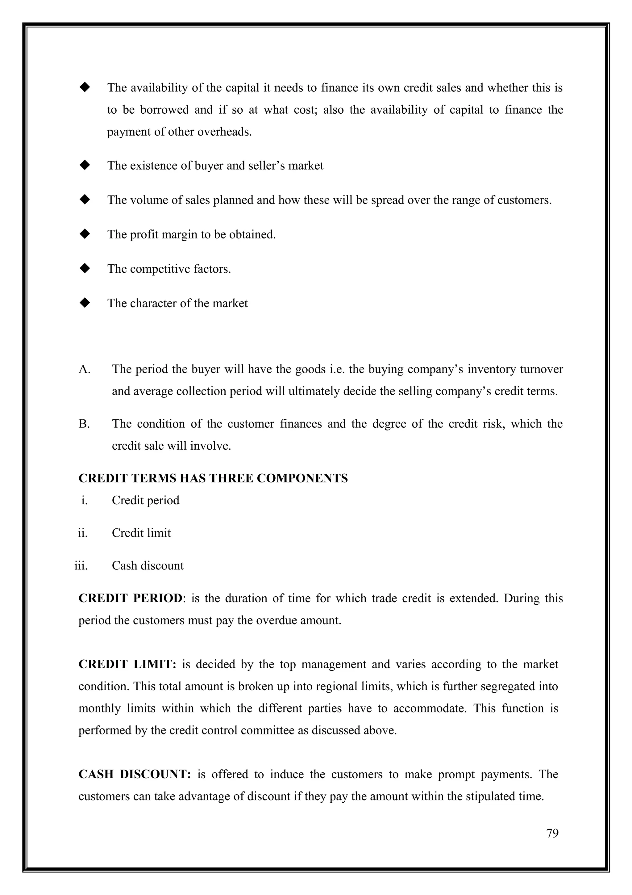      The availability of the capital it needs to finance its own credit sales and whether this is
       to be borrowed and if so at what cost; also the availability of capital to finance the
       payment of other overheads.

      The existence of buyer and seller’s market

      The volume of sales planned and how these will be spread over the range of customers.

      The profit margin to be obtained.

      The competitive factors.

      The character of the market




 A.    The period the buyer will have the goods i.e. the buying company’s inventory turnover
       and average collection period will ultimately decide the selling company’s credit terms.

 B.    The condition of the customer finances and the degree of the credit risk, which the
       credit sale will involve.

 CREDIT TERMS HAS THREE COMPONENTS
  i.   Credit period

 ii.   Credit limit

iii.   Cash discount

 CREDIT PERIOD: is the duration of time for which trade credit is extended. During this
 period the customers must pay the overdue amount.


 CREDIT LIMIT: is decided by the top management and varies according to the market
 condition. This total amount is broken up into regional limits, which is further segregated into
 monthly limits within which the different parties have to accommodate. This function is
 performed by the credit control committee as discussed above.


 CASH DISCOUNT: is offered to induce the customers to make prompt payments. The
 customers can take advantage of discount if they pay the amount within the stipulated time.

                                                                                               79
 