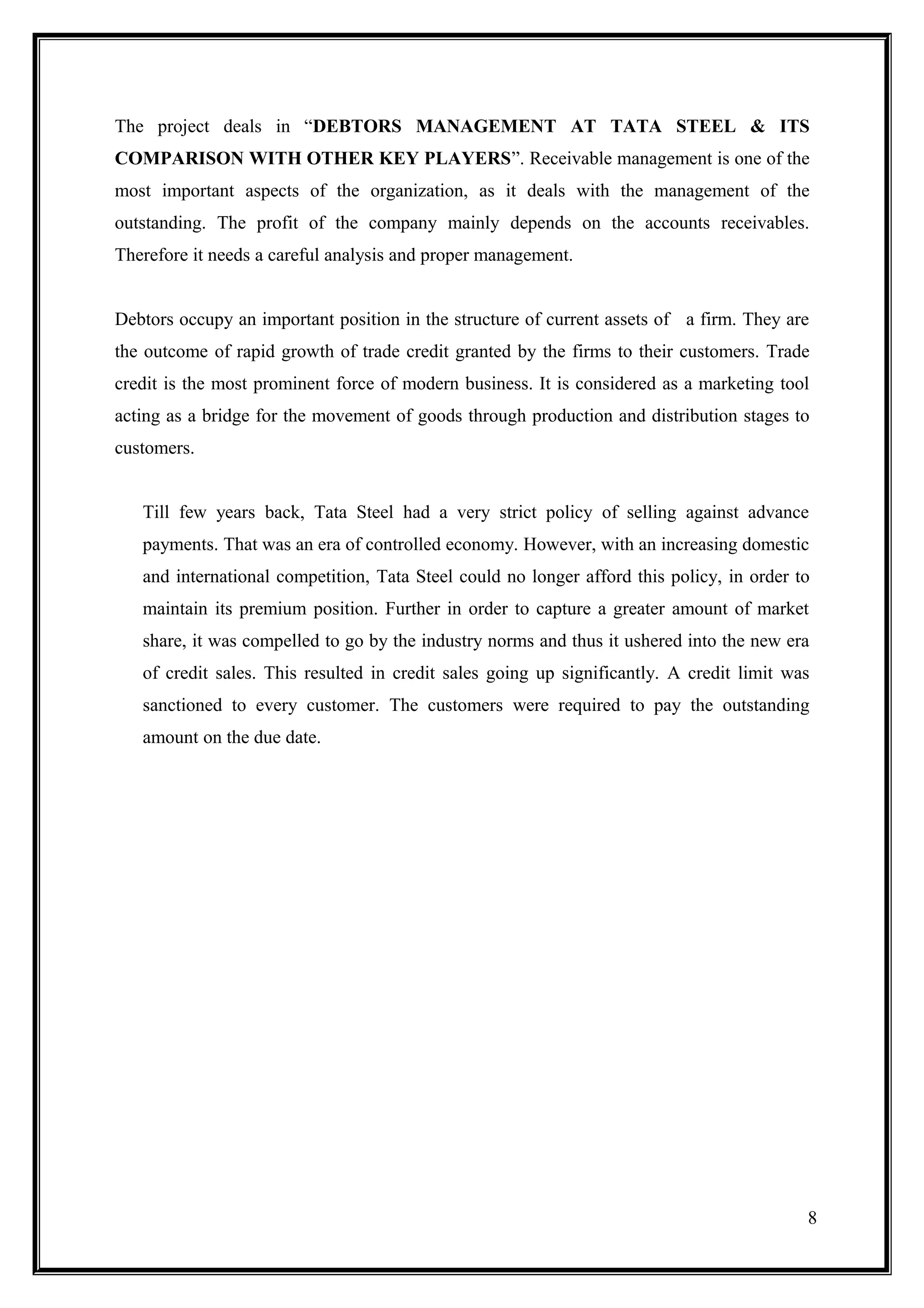 The project deals in “DEBTORS MANAGEMENT AT TATA STEEL & ITS
COMPARISON WITH OTHER KEY PLAYERS”. Receivable management is one of the
most important aspects of the organization, as it deals with the management of the
outstanding. The profit of the company mainly depends on the accounts receivables.
Therefore it needs a careful analysis and proper management.


Debtors occupy an important position in the structure of current assets of a firm. They are
the outcome of rapid growth of trade credit granted by the firms to their customers. Trade
credit is the most prominent force of modern business. It is considered as a marketing tool
acting as a bridge for the movement of goods through production and distribution stages to
customers.


   Till few years back, Tata Steel had a very strict policy of selling against advance
   payments. That was an era of controlled economy. However, with an increasing domestic
   and international competition, Tata Steel could no longer afford this policy, in order to
   maintain its premium position. Further in order to capture a greater amount of market
   share, it was compelled to go by the industry norms and thus it ushered into the new era
   of credit sales. This resulted in credit sales going up significantly. A credit limit was
   sanctioned to every customer. The customers were required to pay the outstanding
   amount on the due date.




                                                                                           8
 